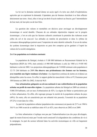 La loi sur le domaine national donne un accès égal à la terre aux chefs d’exploitations
agricoles qui en expriment la demande. Cependant, peu de femmes cherchent à se faire affecter
directement une terre. Ainsi, elles n’ont qu’un droit d’accès indirect au foncier, par l’intermédiaire
de leur mari, de leur père ou de leur frère.

La question des valeurs et mentalités est décisive pour envisager un développement
économique et social durable. Chacune de ces attitudes répertoriées impacte sur le progrès
économique ; c’est en cela que les facteurs culturels constituent la première des richesses avant
celles du sol et du sous-sol. Les attitudes en matière de procréation et donc le rythme de
croissance démographique portent aussi l’empreinte de notre identité culturelle. Il en est de même
du système économique dont la trajectoire ne peut être comprise qu’en gardant à l’esprit les
valeurs de la société sénégalaise.
3.4. Une population en évolution constante
La population du Sénégal, évaluée à 5 100 000 habitants au Recensement Général de la
Population (RGP) de 1976, était estimée à 6 900 000 habitants à celui de 1988 et à 9 858 482
habitants à celui de 2002. Les projections démographiques de l’ANSD estiment cette population à
12 171 264 habitants en 2009. On observe une prédominance des femmes sur les hommes,
avec toutefois une légère tendance à la baisse : La répartition continue de mettre en évidence un
déséquilibre entre les sexes. En effet, le rapport global de masculinité s’élève à 97,5 hommes pour
100 femmes en 2009. En 2002, il était de 96,9.
Une urbanisation galopante au niveau national et une redistribution de la population
urbaine au profit de nouvelles régions : La population urbaine du Sénégal en 2009 est estimée à
5.080.338 habitants, soit un taux d’urbanisation de 42%. La région de Dakar se particularise par
sa forte urbanisation. En effet, elle regroupe presque la moitié de la population urbaine du pays
(49%). En outre, elle est caractérisée par son urbanité très poussée, l’essentiel de sa population
(97,2%) vivant dans les villes.
La part de la population urbaine (population des communes) est passée de 23 % en 1960 à
39,9 % en 1988 avant de se stabiliser entre 41% et 42%, taux observés en 2002 et en 2009.
La forte urbanisation s’explique non pas par l’industrialisation (cas des pays développés,
appel de main-d’œuvre) mais par l’exode rural consécutif à la dégradation des conditions de vie à
la campagne. La part du secteur informel dans les activités économiques en ville est largement
prépondérante.
38

 