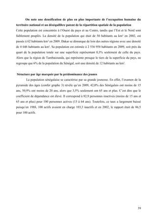 On note une densification de plus en plus importante de l’occupation humaine du
territoire national et un déséquilibre patent de la répartition spatiale de la population
Cette population est concentrée à l’Ouest du pays et au Centre, tandis que l’Est et le Nord sont
faiblement peuplés. La densité de la population qui était de 50 habitants au km² en 2002, est
passée à 62 habitants km² en 2009. Dakar se démarque de loin des autres régions avec une densité
de 4 646 habitants au km². Sa population est estimée à 2 536 958 habitants en 2009, soit près du
quart de la population totale sur une superficie représentant 0,3% seulement de celle du pays.
Alors que la région de Tambacounda, qui représente presque le tiers de la superficie du pays, ne
regroupe que 6% de la population du Sénégal, soit une densité de 12 habitants au km².

Structure par âge marquée par la prédominance des jeunes
La population sénégalaise se caractérise par sa grande jeunesse. En effet, l’examen de la
pyramide des âges (confer graphe 3) révèle qu’en 2009, 42,0% des Sénégalais ont moins de 15
ans, 50,9% ont moins de 20 ans, alors que 3,5% seulement ont 65 ans et plus. C’est dire que le
coefficient de dépendance est élevé. Il correspond à 82,9 personnes inactives (moins de 15 ans et
65 ans et plus) pour 100 personnes actives (15 à 64 ans). Toutefois, ce taux a largement baissé
puisqu’en 1988, 100 actifs avaient en charge 103,3 inactifs et en 2002, le rapport était de 86,5
pour 100 actifs.

39

 