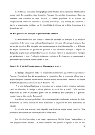 Le rythme de croissance démographique et la structure de la population déterminent en
grande partie les conditions dans lesquelles s’exercent les activités économiques. Dans une
économie sans contrainte de main d’œuvre, la variable population ne se présente pas
obligatoirement comme un stimulant à l’activité économique. Elle impacte très fortement, à
travers la gouvernance politique, sur les possibilités de réponse du système économique à la
demande sociale.
3.5. Une gouvernance politique au profit des élites urbaines
La Gouvernance doit être conçue « comme un ensemble de pratiques et de processus
susceptibles de favoriser ou de renforcer la participation citoyenne à l’exercice du pouvoir dans
une société donnée ». Elle interpelle tous les acteurs dans la répartition des rôles et la définition
des règles consensuelles de gestion des pouvoirs et des ressources publiques. L’objectif est
d’atteindre un consensus sur le mode d’accès aux fonctions électives et aux ressources publiques
qui soit équitable et juste. Ce chapitre traitera successivement des deux aspects importants de la
gouvernance politique aux niveaux central et local.
Respect des droits de l’homme dans une démocratie en progrès

Le Sénégal a largement ratifié les instruments internationaux de protection des droits de
l'homme. Ceux-ci ont donc été consacrés par la constitution dont le préambule affirme que le
peuple sénégalais proclame solennellement son attachement aux droits de l'homme et du citoyen
de 1789 et la déclaration universelle du 10 décembre 1948.
A la suite de la ratification de la convention sur la torture et autres peines ou traitements
cruels et inhumains, le Sénégal a adopté plusieurs textes de lois y relatifs. Enfin, certaines
dispositions du code de procédure pénale ont été modifiées pour permettre à la personne
poursuivie de se faire assister d'un conseil.
Par ailleurs, un statut particulier a été reconnu aux ONG contribuant à la défense des droits
de l'homme. Un comité national des droits de l'Homme et un guichet des droits de l’homme ont
été créé.
La sécurité des personnes s'est dégradée ces dernières années surtout dans les villes,
justifiant la prolifération des sociétés privées de surveillance.
Les libertés d'association et de presse, reconnues au Sénégal depuis l’indépendance, se
sont progressivement étendues. La presse comprend une pluralité d'organes et joue un rôle
42

 