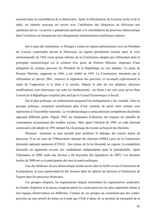essentiel dans la consolidation de la démocratie. Après la libéralisation de la presse écrite et de la
radio, un chantier nouveau est ouvert avec l’attribution des fréquences de télévision aux
opérateurs privés. La presse a grandement participé à la consolidation du processus démocratique
dont l’évolution est marquée par des changements institutionnels et politiques majeurs.

Sur le plan des institutions, le Sénégal a connu un régime parlementaire avec un Président
du Conseil, responsable devant le Parlement, un régime présidentiel institué après la crise
institutionnelle de 1962 avant qu'une réforme de la Constitution adoptée par référendum dont la
principale caractéristique est la création d'un poste de Premier Ministre, disposant d’une
délégation de certains pouvoirs du Président de la République ne soit adoptée. Ce poste de
Premier Ministre, supprimé en 1984, a été rétabli en 1991. La Constitution, introduite par le
référendum en janvier 2001, consacre la séparation des pouvoirs, et reconnaît explicitement le
statut de l’opposition et le droit à la marche. Depuis la date de son adoption, plusieurs
modifications sont intervenues sur cette loi fondamentale : un Sénat a été crée ainsi qu’un Haut
Conseil de la République remplacé plus tard par le Conseil Economique et Social
Sur le plan politique, un renforcement progressif du multipartisme a été constaté. Ainsi le
paysage politique comprend actuellement plus d’une centaine de partis dont certains sont
représentés à l'Assemblée nationale. La vie démocratique a connu plusieurs compétitions électorales
opposant différents partis. Depuis 1983, les lendemains d‘élections ont toujours été émaillés de
contestations occasionnant des troubles sociaux. Mais après l’élection de 1988, un code électoral
consensuel a été adopté en 1991 mettant fin à la pratique du recours au boycott des élections.
Plusieurs

structures se sont succédé pour améliorer le dialogue des acteurs autour du

processus. Il en est ainsi de l’Observatoire national des élections (ONEL) puis de la Commission
électorale nationale autonome (CENA). Aux termes de la loi électorale en vigueur, la compétition
électorale est également ouverte aux candidatures indépendantes pour la présidentielle. Après
l’alternance en 2000, seule une élection a été boycottée (les législatives de 2007). Les élections
locales de 2009 ont vu la participation des tous les partis politiques.
Une des faiblesses du jeu démocratique réside encore dans le faible niveau d’instruction de
la population, la sous représentativité des femmes dans les sphères de décision et l'immixtion de
l'argent dans les processus électoraux.
Les groupes religieux, les organisations laïques notamment les organisations syndicales,
les leaders d'opinion et la presse comptent parmi les contre-pouvoirs les plus importants même si
leur logique d'intervention est différente. Certains de ces groupes ne constituent pas des contrepouvoirs au sens positif du terme en évitant que l’Etat n’abuse de sa position de monopole de la
43

 