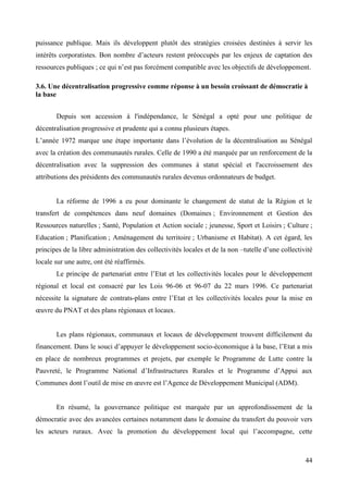 puissance publique. Mais ils développent plutôt des stratégies croisées destinées à servir les
intérêts corporatistes. Bon nombre d’acteurs restent préoccupés par les enjeux de captation des
ressources publiques ; ce qui n’est pas forcément compatible avec les objectifs de développement.
3.6. Une décentralisation progressive comme réponse à un besoin croissant de démocratie à
la base
Depuis son accession à l'indépendance, le Sénégal a opté pour une politique de
décentralisation progressive et prudente qui a connu plusieurs étapes.
L’année 1972 marque une étape importante dans l’évolution de la décentralisation au Sénégal
avec la création des communautés rurales. Celle de 1990 a été marquée par un renforcement de la
décentralisation avec la suppression des communes à statut spécial et l'accroissement des
attributions des présidents des communautés rurales devenus ordonnateurs de budget.

La réforme de 1996 a eu pour dominante le changement de statut de la Région et le
transfert de compétences dans neuf domaines (Domaines ; Environnement et Gestion des
Ressources naturelles ; Santé, Population et Action sociale ; jeunesse, Sport et Loisirs ; Culture ;
Education ; Planification ; Aménagement du territoire ; Urbanisme et Habitat). A cet égard, les
principes de la libre administration des collectivités locales et de la non –tutelle d’une collectivité
locale sur une autre, ont été réaffirmés.
Le principe de partenariat entre l’Etat et les collectivités locales pour le développement
régional et local est consacré par les Lois 96-06 et 96-07 du 22 mars 1996. Ce partenariat
nécessite la signature de contrats-plans entre l’Etat et les collectivités locales pour la mise en
œuvre du PNAT et des plans régionaux et locaux.

Les plans régionaux, communaux et locaux de développement trouvent difficilement du
financement. Dans le souci d’appuyer le développement socio-économique à la base, l’Etat a mis
en place de nombreux programmes et projets, par exemple le Programme de Lutte contre la
Pauvreté, le Programme National d’Infrastructures Rurales et le Programme d’Appui aux
Communes dont l’outil de mise en œuvre est l’Agence de Développement Municipal (ADM).

En résumé, la gouvernance politique est marquée par un approfondissement de la
démocratie avec des avancées certaines notamment dans le domaine du transfert du pouvoir vers
les acteurs ruraux. Avec la promotion du développement local qui l’accompagne, cette

44

 