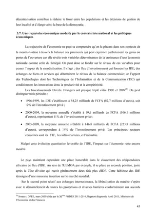 décentralisation contribue à réduire le fossé entre les populations et les décisions de gestion de
leur localité et d’élargir ainsi la base de la démocratie.
3.7. Une trajectoire économique modelée par le contexte international et les politiques
économiques
La trajectoire de l’économie ne peut se comprendre qu’en la plaçant dans son contexte de
la mondialisation à travers la balance des paiements qui peut exprimer parfaitement les gains ou
pertes de l’ouverture car elle révèle trois variables déterminantes de la croissance d’une économie
nationale comme celle du Sénégal. On peut donc se fonder sur le niveau de ces variables pour
cerner l’impact de la mondialisation. Il s’agit : des flux d’investissement qui forment les IDE; des
échanges de biens et services qui déterminent le niveau de la balance commerciale; de l’apport
des Technologies dont les Technologies de l’Information et de la Communication (TIC) qui
conditionnent les innovations donc la productivité et la compétitivité.
Les Investissements Directs Etrangers ont presque triplé entre 1996 et 200920. On peut
distinguer trois périodes :
1996-1999, les IDE s’établissent à 54,25 milliards de FCFA (82,7 millions d’euros), soit
12% de l’investissement privé ;
2000-2004, la moyenne annuelle s’établit à 69,6 milliards de FCFA (106,1 millions
d’euros), représentant 11% de l’investissement privé ;
2005-2009, la moyenne annuelle s’établit à 146,8 milliards de FCFA (223,8 millions
d’euros), correspondant à 14% de l’investissement privé. Les principaux secteurs
concernés sont les TIC, les infrastructures, et l’industrie.
Malgré cette évolution quantitative favorable de l’IDE, l’impact sur l’économie reste encore
modéré.

Le pays maintient cependant une place honorable dans le classement des récipiendaires
africains de flux d'IDE. Au sein de l'UEMOA par exemple, il se place en seconde position, juste
après la Côte d'Ivoire qui reçoit généralement deux fois plus d'IDE. Cette faiblesse des IDE
témoigne d’une mauvaise insertion sur le marché mondial.
Sur le second point relatif aux échanges internationaux, la libéralisation du marché s’opère
avec le démantèlement de toutes les protections et diverses barrières conformément aux accords
20

Source : DPEE, mars 2010 citée par le XIème PODES 2011-2016, Rapport diagnostic Avril 2011, Ministère de
l’Economie et des Finances

45

 