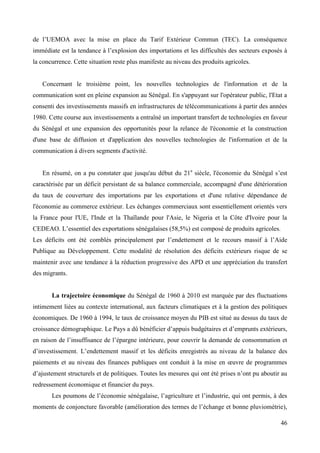 de l’UEMOA avec la mise en place du Tarif Extérieur Commun (TEC). La conséquence
immédiate est la tendance à l’explosion des importations et les difficultés des secteurs exposés à
la concurrence. Cette situation reste plus manifeste au niveau des produits agricoles.

Concernant le troisième point, les nouvelles technologies de l'information et de la
communication sont en pleine expansion au Sénégal. En s'appuyant sur l'opérateur public, l'Etat a
consenti des investissements massifs en infrastructures de télécommunications à partir des années
1980. Cette course aux investissements a entraîné un important transfert de technologies en faveur
du Sénégal et une expansion des opportunités pour la relance de l'économie et la construction
d'une base de diffusion et d'application des nouvelles technologies de l'information et de la
communication à divers segments d'activité.
En résumé, on a pu constater que jusqu'au début du 21e siècle, l'économie du Sénégal s’est
caractérisée par un déficit persistant de sa balance commerciale, accompagné d'une détérioration
du taux de couverture des importations par les exportations et d'une relative dépendance de
l'économie au commerce extérieur. Les échanges commerciaux sont essentiellement orientés vers
la France pour l'UE, l'Inde et la Thaïlande pour l'Asie, le Nigeria et la Côte d'Ivoire pour la
CEDEAO. L’essentiel des exportations sénégalaises (58,5%) est composé de produits agricoles.
Les déficits ont été comblés principalement par l’endettement et le recours massif à l’Aide
Publique au Développement. Cette modalité de résolution des déficits extérieurs risque de se
maintenir avec une tendance à la réduction progressive des APD et une appréciation du transfert
des migrants.

La trajectoire économique du Sénégal de 1960 à 2010 est marquée par des fluctuations
intimement liées au contexte international, aux facteurs climatiques et à la gestion des politiques
économiques. De 1960 à 1994, le taux de croissance moyen du PIB est situé au dessus du taux de
croissance démographique. Le Pays a dû bénéficier d’appuis budgétaires et d’emprunts extérieurs,
en raison de l’insuffisance de l’épargne intérieure, pour couvrir la demande de consommation et
d’investissement. L’endettement massif et les déficits enregistrés au niveau de la balance des
paiements et au niveau des finances publiques ont conduit à la mise en œuvre de programmes
d’ajustement structurels et de politiques. Toutes les mesures qui ont été prises n’ont pu aboutir au
redressement économique et financier du pays.
Les poumons de l’économie sénégalaise, l’agriculture et l’industrie, qui ont permis, à des
moments de conjoncture favorable (amélioration des termes de l’échange et bonne pluviométrie),
46

 