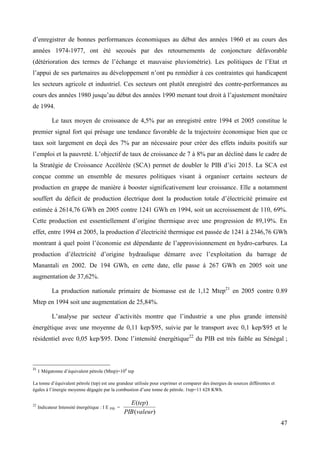 d’enregistrer de bonnes performances économiques au début des années 1960 et au cours des
années 1974-1977, ont été secoués par des retournements de conjoncture défavorable
(détérioration des termes de l’échange et mauvaise pluviométrie). Les politiques de l’Etat et
l’appui de ses partenaires au développement n’ont pu remédier à ces contraintes qui handicapent
les secteurs agricole et industriel. Ces secteurs ont plutôt enregistré des contre-performances au
cours des années 1980 jusqu’au début des années 1990 menant tout droit à l’ajustement monétaire
de 1994.
Le taux moyen de croissance de 4,5% par an enregistré entre 1994 et 2005 constitue le
premier signal fort qui présage une tendance favorable de la trajectoire économique bien que ce
taux soit largement en deçà des 7% par an nécessaire pour créer des effets induits positifs sur
l’emploi et la pauvreté. L’objectif de taux de croissance de 7 à 8% par an décliné dans le cadre de
la Stratégie de Croissance Accélérée (SCA) permet de doubler le PIB d’ici 2015. La SCA est
conçue comme un ensemble de mesures politiques visant à organiser certains secteurs de
production en grappe de manière à booster significativement leur croissance. Elle a notamment
souffert du déficit de production électrique dont la production totale d’électricité primaire est
estimée á 2614,76 GWh en 2005 contre 1241 GWh en 1994, soit un accroissement de 110, 69%.
Cette production est essentiellement d’origine thermique avec une progression de 89,19%. En
effet, entre 1994 et 2005, la production d’électricité thermique est passée de 1241 á 2346,76 GWh
montrant à quel point l’économie est dépendante de l’approvisionnement en hydro-carbures. La
production d’électricité d’origine hydraulique démarre avec l’exploitation du barrage de
Manantali en 2002. De 194 GWh, en cette date, elle passe á 267 GWh en 2005 soit une
augmentation de 37,62%.
La production nationale primaire de biomasse est de 1,12 Mtep21 en 2005 contre 0.89
Mtep en 1994 soit une augmentation de 25,84%.
L’analyse par secteur d’activités montre que l’industrie a une plus grande intensité
énergétique avec une moyenne de 0,11 kep/$95, suivie par le transport avec 0,1 kep/$95 et le
résidentiel avec 0,05 kep/$95. Donc l’intensité énergétique22 du PIB est très faible au Sénégal ;

21

1 Mégatonne d’équivalent pétrole (Mtep)=106 tep

La tonne d’équivalent pétrole (tep) est une grandeur utilisée pour exprimer et comparer des énergies de sources différentes et
égales à l’énergie moyenne dégagée par la combustion d’une tonne de pétrole. 1tep=11 628 KWh.
22

Indicateur Intensité énergétique : I E PIB =

E (tep)
PIB (valeur)

47

 