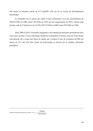 elle tourne en moyenne autour de 0,17 kep/$95. Cela est lié au niveau du développement
économique.
Le résidentiel est le secteur qui utilise le plus d’électricité avec une consommation de
1095,82 GWh en 2005 contre 182 GWh en 1994 soit une augmentation de 502%. Durant cette
période, celle de l’industrie est de 16,38% (587,76 GWh en 2005 contre 505 GWh en 1994).

Entre 2006 et 2010, l’économie sénégalaise a été marquée par plusieurs perturbations dues
à des chocs externes (crises alimentaire financière et pétrolière) et interne (crise des ICS) Durant
cette période elle a connu une baisse de régime qui a ramené le taux de croissance du PIB réel
autour de 3% l’an, soit deux points de pourcentage en dessous de la tendance décennale
précédente.

Indicateur Intensité énergétique par secteur : I E secteur =

E (tep)
VA(valeur )

48

 
