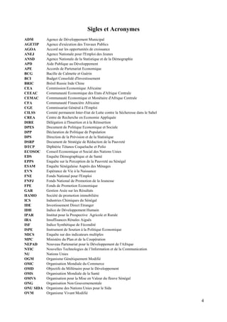 Sigles et Acronymes
ADM
AGETIP
AGOA
ANEJ
ANSD
APD
APE
BCG
BCI
BRIC
CEA
CEEAC
CEMAC
CFA
CGE
CILSS
CREA
DIRE
DPES
DPP
DPS
DSRP
DTCP
ECOSOC
EDS
EPPS
ESAM
EVN
FNE
FNPJ
FPE
GAR
HAMO
ICS
IDE
IDH
IPAR
IRA
ISF
ISPE
MICS
MPC
NEPAD
NTIC
NU
OGM
OMC
OMD
OMS
OMVS
ONG
ONU SIDA
OVM

Agence de Développement Municipal
Agence d'exécution des Travaux Publics
Accord sur les opportunités de croissance
Agence Nationale pour l'Emploi des Jeunes
Agence Nationale de la Statistique et de la Démographie
Aide Publique au Développement
Accords de Partenariat Economique
Bacille de Calmette et Guérin
Budget Consolidé d'Investissement
Brésil Russie Inde Chine
Commission Economique Africaine
Communauté Economique des Etats d'Afrique Centrale
Communauté Economique et Monétaire d'Afrique Centrale
Communauté Financière Africaine
Commissariat Général à l'Emploi
Comité permanent Inter-Etat de Lutte contre la Sécheresse dans le Sahel
Centre de Recherche en Economie Appliquée
Délégation à l'Insertion et à la Réinsertion
Document de Politique Economique et Sociale
Déclaration de Politique de Population
Direction de la Prévision et de la Statistique
Document de Stratégie de Réduction de la Pauvreté
Diphtérie Tétanos Coqueluche et Polio
Conseil Economique et Social des Nations Unies
Enquête Démographique et de Santé
Enquête sur la Perception de la Pauvreté au Sénégal
Enquête Sénégalaise Auprès des Ménages
Espérance de Vie à la Naissance
Fonds National pour l'Emploi
Fonds National de Promotion de la Jeunesse
Fonds de Promotion Economique
Gestion Axée sur les Résultats
Société de promotion immobilière
Industries Chimiques du Sénégal
Investissement Direct Etranger
Indice de Développement Humain
Institut pour la Prospective Agricole et Rurale
Insuffisances Rénales Aiguës
Indice Synthétique de Fécondité
Instrument de Soutien à la Politique Economique
Enquête sur des indicateurs multiples
Ministère du Plan et de la Coopération
Nouveau Partenariat pour le Développement de l'Afrique
Nouvelles Technologies de l’Information et de la Communication
Nations Unies
Organisme Génétiquement Modifié
Organisation Mondiale du Commerce
Objectifs du Millénaire pour le Développement
Organisation Mondiale de la Santé
Organisation pour la Mise en Valeur du fleuve Sénégal
Organisation Non Gouvernementale
Organisme des Nations Unies pour le Sida
Organisme Vivant Modifié

4

 