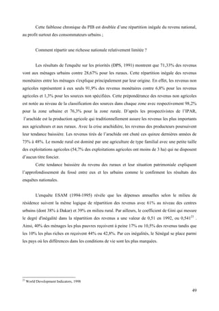 Cette faiblesse chronique du PIB est doublée d’une répartition inégale du revenu national,
au profit surtout des consommateurs urbains ;

Comment répartir une richesse nationale relativement limitée ?

Les résultats de l'enquête sur les priorités (DPS, 1991) montrent que 71,33% des revenus
vont aux ménages urbains contre 28,67% pour les ruraux. Cette répartition inégale des revenus
monétaires entre les ménages s'explique principalement par leur origine. En effet, les revenus non
agricoles représentent à eux seuls 91,9% des revenus monétaires contre 6,8% pour les revenus
agricoles et 1,3% pour les sources non spécifiées. Cette prépondérance des revenus non agricoles
est notée au niveau de la classification des sources dans chaque zone avec respectivement 98,2%
pour la zone urbaine et 76,3% pour la zone rurale. D’après les prospectivistes de l’IPAR,
l’arachide est la production agricole qui traditionnellement assure les revenus les plus importants
aux agriculteurs et aux ruraux. Avec la crise arachidière, les revenus des producteurs poursuivent
leur tendance baissière. Les revenus tirés de l’arachide ont chuté ces quinze dernières années de
73% à 48%. Le monde rural est dominé par une agriculture de type familial avec une petite taille
des exploitations agricoles (54,7% des exploitations agricoles ont moins de 3 ha) qui ne disposent
d’aucun titre foncier.
Cette tendance baissière du revenu des ruraux et leur situation patrimoniale expliquent
l’approfondissement du fossé entre eux et les urbains comme le confirment les résultats des
enquêtes nationales.

L'enquête ESAM (1994-1995) révèle que les dépenses annuelles selon le milieu de
résidence suivent la même logique de répartition des revenus avec 61% au niveau des centres
urbains (dont 38% à Dakar) et 39% en milieu rural. Par ailleurs, le coefficient de Gini qui mesure
le degré d'inégalité dans la répartition des revenus a une valeur de 0,51 en 1992, ou 0,54123 .
Ainsi, 40% des ménages les plus pauvres reçoivent à peine 17% ou 10,5% des revenus tandis que
les 10% les plus riches en reçoivent 44% ou 42,8%. Par ces inégalités, le Sénégal se place parmi
les pays où les différences dans les conditions de vie sont les plus marquées.

23

World Development Indicators, 1998

49

 
