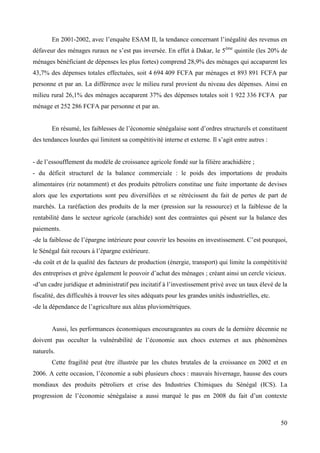 En 2001-2002, avec l’enquête ESAM II, la tendance concernant l’inégalité des revenus en
défaveur des ménages ruraux ne s’est pas inversée. En effet à Dakar, le 5ème quintile (les 20% de
ménages bénéficiant de dépenses les plus fortes) comprend 28,9% des ménages qui accaparent les
43,7% des dépenses totales effectuées, soit 4 694 409 FCFA par ménages et 893 891 FCFA par
personne et par an. La différence avec le milieu rural provient du niveau des dépenses. Ainsi en
milieu rural 26,1% des ménages accaparent 37% des dépenses totales soit 1 922 336 FCFA par
ménage et 252 286 FCFA par personne et par an.
En résumé, les faiblesses de l’économie sénégalaise sont d’ordres structurels et constituent
des tendances lourdes qui limitent sa compétitivité interne et externe. Il s’agit entre autres :
- de l’essoufflement du modèle de croissance agricole fondé sur la filière arachidière ;
- du déficit structurel de la balance commerciale : le poids des importations de produits
alimentaires (riz notamment) et des produits pétroliers constitue une fuite importante de devises
alors que les exportations sont peu diversifiées et se rétrécissent du fait de pertes de part de
marchés. La raréfaction des produits de la mer (pression sur la ressource) et la faiblesse de la
rentabilité dans le secteur agricole (arachide) sont des contraintes qui pèsent sur la balance des
paiements.
-de la faiblesse de l’épargne intérieure pour couvrir les besoins en investissement. C’est pourquoi,
le Sénégal fait recours à l’épargne extérieure.
-du coût et de la qualité des facteurs de production (énergie, transport) qui limite la compétitivité
des entreprises et grève également le pouvoir d’achat des ménages ; créant ainsi un cercle vicieux.
-d’un cadre juridique et administratif peu incitatif à l’investissement privé avec un taux élevé de la
fiscalité, des difficultés à trouver les sites adéquats pour les grandes unités industrielles, etc.
-de la dépendance de l’agriculture aux aléas pluviométriques.

Aussi, les performances économiques encourageantes au cours de la dernière décennie ne
doivent pas occulter la vulnérabilité de l’économie aux chocs externes et aux phénomènes
naturels.
Cette fragilité peut être illustrée par les chutes brutales de la croissance en 2002 et en
2006. A cette occasion, l’économie a subi plusieurs chocs : mauvais hivernage, hausse des cours
mondiaux des produits pétroliers et crise des Industries Chimiques du Sénégal (ICS). La
progression de l’économie sénégalaise a aussi marqué le pas en 2008 du fait d’un contexte

50

 