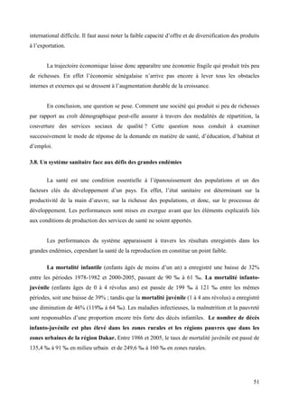 international difficile. Il faut aussi noter la faible capacité d’offre et de diversification des produits
à l’exportation.

La trajectoire économique laisse donc apparaître une économie fragile qui produit très peu
de richesses. En effet l’économie sénégalaise n’arrive pas encore à lever tous les obstacles
internes et externes qui se dressent à l’augmentation durable de la croissance.

En conclusion, une question se pose. Comment une société qui produit si peu de richesses
par rapport au croît démographique peut-elle assurer à travers des modalités de répartition, la
couverture des services sociaux de qualité ? Cette question nous conduit à examiner
successivement le mode de réponse de la demande en matière de santé, d’éducation, d’habitat et
d’emploi.
3.8. Un système sanitaire face aux défis des grandes endémies
La santé est une condition essentielle à l’épanouissement des populations et un des
facteurs clés du développement d’un pays. En effet, l’état sanitaire est déterminant sur la
productivité de la main d’œuvre, sur la richesse des populations, et donc, sur le processus de
développement. Les performances sont mises en exergue avant que les éléments explicatifs liés
aux conditions de production des services de santé ne soient apportés.

Les performances du système apparaissent à travers les résultats enregistrés dans les
grandes endémies, cependant la santé de la reproduction en constitue un point faible.
La mortalité infantile (enfants âgés de moins d’un an) a enregistré une baisse de 32%
entre les périodes 1978-1982 et 2000-2005, passant de 90 ‰ à 61 ‰. La mortalité infantojuvénile (enfants âges de 0 à 4 révolus ans) est passée de 199 ‰ à 121 ‰ entre les mêmes
périodes, soit une baisse de 39% ; tandis que la mortalité juvénile (1 à 4 ans révolus) a enregistré
une diminution de 46% (119‰ à 64 ‰). Les maladies infectieuses, la malnutrition et la pauvreté
sont responsables d’une proportion encore très forte des décès infantiles. Le nombre de décès
infanto-juvénile est plus élevé dans les zones rurales et les régions pauvres que dans les
zones urbaines de la région Dakar. Entre 1986 et 2005, le taux de mortalité juvénile est passé de
135,4 ‰ à 91 ‰ en milieu urbain et de 249,6 ‰ à 160 ‰ en zones rurales.

51

 