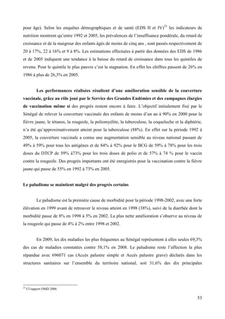 pour âge). Selon les enquêtes démographiques et de santé (EDS II et IV)25 les indicateurs de
nutrition montrent qu’entre 1992 et 2005, les prévalences de l’insuffisance pondérale, du retard de
croissance et de la maigreur des enfants âgés de moins de cinq ans , sont passés respectivement de
20 à 17%, 22 à 16% et 9 à 8%. Les estimations effectuées à partir des données des EDS de 1986
et de 2005 indiquent une tendance à la baisse du retard de croissance dans tous les quintiles de
revenu. Pour le quintile le plus pauvre c’est la stagnation. En effet les chiffres passent de 26% en
1986 à plus de 26,3% en 2005.
Les performances réalisées résultent d’une amélioration sensible de la couverture
vaccinale, grâce au rôle joué par le Service des Grandes Endémies et des campagnes élargies
de vaccination même si des progrès restent encore à faire. L’objectif initialement fixé par le
Sénégal de relever la couverture vaccinale des enfants de moins d’un an à 90% en 2000 pour la
fièvre jaune, le tétanos, la rougeole, la poliomyélite, la tuberculose, la coqueluche et la diphtérie,
n’a été qu’approximativement atteint pour la tuberculose (88%). En effet sur la période 1992 à
2005, la couverture vaccinale a connu une augmentation sensible au niveau national passant de
49% à 59% pour tous les antigènes et de 84% à 92% pour le BCG de 59% à 78% pour les trois
doses du DTCP de 59% à73% pour les trois doses de polio et de 57% à 74 % pour le vaccin
contre la rougeole. Des progrès importants ont été enregistrés pour la vaccination contre la fièvre
jaune qui passe de 55% en 1992 à 73% en 2005.

Le paludisme se maintient malgré des progrès certains

Le paludisme est la première cause de morbidité pour la période 1998-2002, avec une forte
élévation en 1999 avant de retrouver le niveau atteint en 1998 (38%), suivi de la diarrhée dont la
morbidité passe de 8% en 1998 à 5% en 2002. La plus nette amélioration s’observe au niveau de
la rougeole qui passe de 4% à 2% entre 1998 et 2002.

En 2009, les dix maladies les plus fréquentes au Sénégal représentent à elles seules 69,3%
des cas de maladies constatées contre 58,1% en 2008. Le paludisme reste l’affection la plus
répandue avec 696071 cas (Accès palustre simple et Accès palustre grave) déclarés dans les
structures sanitaires sur l’ensemble du territoire national, soit 31,6% des dix principales

25

Cf rapport OMD 2006

53

 