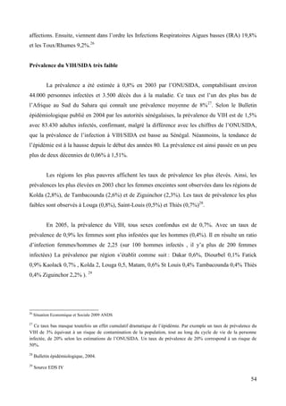 affections. Ensuite, viennent dans l’ordre les Infections Respiratoires Aigues basses (IRA) 19,8%
et les Toux/Rhumes 9,2%.26

Prévalence du VIH/SIDA très faible
La prévalence a été estimée à 0,8% en 2003 par l’ONUSIDA, comptabilisant environ
44.000 personnes infectées et 3.500 décès dus à la maladie. Ce taux est l’un des plus bas de
l’Afrique au Sud du Sahara qui connaît une prévalence moyenne de 8%27. Selon le Bulletin
épidémiologique publié en 2004 par les autorités sénégalaises, la prévalence du VIH est de 1,5%
avec 83.430 adultes infectés, confirmant, malgré la différence avec les chiffres de l’ONUSIDA,
que la prévalence de l’infection à VIH/SIDA est basse au Sénégal. Néanmoins, la tendance de
l’épidémie est à la hausse depuis le début des années 80. La prévalence est ainsi passée en un peu
plus de deux décennies de 0,06% à 1,51%.

Les régions les plus pauvres affichent les taux de prévalence les plus élevés. Ainsi, les
prévalences les plus élevées en 2003 chez les femmes enceintes sont observées dans les régions de
Kolda (2,8%), de Tambacounda (2,6%) et de Ziguinchor (2,3%). Les taux de prévalence les plus
faibles sont observés à Louga (0,8%), Saint-Louis (0,5%) et Thiès (0,7%)28.

En 2005, la prévalence du VIH, tous sexes confondus est de 0,7%. Avec un taux de
prévalence de 0,9% les femmes sont plus infestées que les hommes (0,4%). Il en résulte un ratio
d’infection femmes/hommes de 2,25 (sur 100 hommes infectés , il y’a plus de 200 femmes
infectées) La prévalence par région s’établit comme suit : Dakar 0,6%, Diourbel 0,1% Fatick
0,9% Kaolack 0,7% , Kolda 2, Louga 0,5, Matam, 0,6% St Louis 0,4% Tambacounda 0,4% Thiès
0,4% Ziguinchor 2,2% ). 29

26

Situation Economique et Sociale 2009 ANDS

27

Ce taux bas masque toutefois un effet cumulatif dramatique de l’épidémie. Par exemple un taux de prévalence du
VIH de 3% équivaut à un risque de contamination de la population, tout au long du cycle de vie de la personne
infectée, de 20% selon les estimations de l’ONUSIDA. Un taux de prévalence de 20% correspond à un risque de
50%.
28

Bulletin épidémiologique, 2004.

29

Source EDS IV

54

 