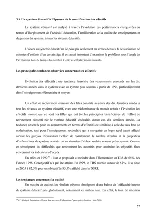 3.9. Un système éducatif à l’épreuve de la massification des effectifs
Le système éducatif est analysé à travers l’évolution des performances enregistrées en
termes d’élargissement de l’accès à l’éducation, d’amélioration de la qualité des enseignements et
de gestion du système, à tous les niveaux éducatifs.
L’accès au système éducatif ne se pose pas seulement en termes de taux de scolarisation de
cohortes d’enfants d’un certain âge; il est aussi important d’examiner le problème sous l’angle de
l’évolution dans le temps du nombre d’élèves effectivement inscrits.

Les principales tendances observées concernant les effectifs

Evolution des effectifs : une tendance haussière des recrutements constatés sur les dix
dernières années dans le système avec un rythme plus soutenu à partir de 1995, particulièrement
dans l’enseignement élémentaire et moyen.

Un effort de recrutement croissant des filles constaté au cours des dix dernières années à
tous les niveaux du système éducatif, avec une prédominance du monde urbain : l’évolution des
effectifs montre que ce sont les filles qui ont été les principales bénéficiaires de l’effort de
recrutement consenti par le système éducatif sénégalais durant ces dix dernières années. La
tendance observée pour les recrutements en termes d’effectifs est similaire à celle du taux brut de
scolarisation, sauf pour l’enseignement secondaire qui a enregistré un léger recul ayant affecté
surtout les garçons. Nonobstant l’effort de recrutement, le nombre d’enfant et la proportion
d’enfants hors du système scolaire ou en situation d’échec scolaire restent préoccupants. Comme
en témoignent les difficultés que rencontrent les autorités pour atteindre les objectifs fixés
concernant les indicateurs d’accès.
En effet, en 199030 l’Etat se proposait d’atteindre dans l’élémentaire un TBS de 65%, dés
l’année 1998. Cet objectif n’a pas été atteint. En 1999, le TBS tournait autour de 52%. Il se situe
en 2005 à 82,5% pour un objectif de 85,5% affiché dans le DSRP.

Les tendances concernant la qualité
En matière de qualité, les résultats obtenus témoignent d’une baisse de l’efficacité interne
du système éducatif pris globalement, notamment en milieu rural. En effet, le taux de rétention
30

Cf. Sénégal Prestation efficace des services d’éducation Open society Institut, Juin 2010

57

 