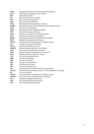 PAES
PGAT
PIB
PIC
PLD
PME
PNAT
PODES
PPTE
PRDI
PTF
PTIP
RGP
RGPH
RMN
SADCC
SCA
SICAP
SNHLM
SNIS
SRAT
SIDA
TAN
TBM
TBN
TBS
TEC
TFA
TIC
TICAD
TP
UDEAC
UEMOA
VAE
VIH
ZAC

Programme d'Amélioration de l'Enseignement Supérieur
Plan Général d'Aménagement du Territoire
Produit Intérieur Brut
Plan d'Investissement Communal
Plan Local de Développement
Petite et Moyenne Entreprise
Plan National d'Aménagement du Territoire
Plan d'Orientation pour le Développement Economique et Social
Pays Pauvres Très Endettés
Plan Régional de Développement Intégré
Partenaire Technique et Financier
Programme Triennal d'Investissements Publics
Recensement Général de la Population
Recensement Général de la Population et de l'Habitat
Rapport de Masculinité à la Naissance
Communauté de Développement de l'Afrique Australe
Stratégie de Croissance Accélérée
Société Immobilière du Cap Vert
Société Nationale d'Habitat à Loyer Modéré
Service National d'Information Sanitaire
Schéma Régional d'Aménagement du Territoire
Syndrome d’Immunodéficience Acquise
Taux d'Accroissement Naturel
Taux Brut de Mortalité
Taux Brut de Natalité
Taux Brut de Scolarisation
Tarif Extérieur Commun
Taux de Fécondité par Age
Technologies de l'Information et de la Communication
Conférence Internationale de Tokyo sur le Développement de l'Afrique
Taux de Prévalence
Union Douanière et Economique de l'Afrique Centrale
Union Economique et Monétaire Ouest Africaine
Végétation Aquatique Envahissante
Virus d’Immunodéficience Humaine
Zone d'Aménagement Concertée

5

 