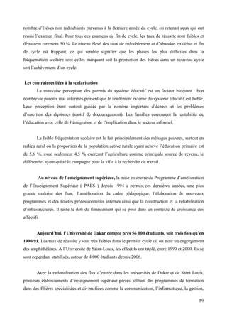 nombre d’élèves non redoublants parvenus à la dernière année du cycle, on retenait ceux qui ont
réussi l’examen final. Pour tous ces examens de fin de cycle, les taux de réussite sont faibles et
dépassent rarement 50 %. Le niveau élevé des taux de redoublement et d’abandon en début et fin
de cycle est frappant, ce qui semble signifier que les phases les plus difficiles dans la
fréquentation scolaire sont celles marquant soit la promotion des élèves dans un nouveau cycle
soit l’achèvement d’un cycle.
Les contraintes liées à la scolarisation
La mauvaise perception des parents du système éducatif est un facteur bloquant : bon
nombre de parents mal informés pensent que le rendement externe du système éducatif est faible.
Leur perception étant surtout guidée par le nombre important d’échecs et les problèmes
d’insertion des diplômes (motif de découragement). Les familles comparent la rentabilité de
l’éducation avec celle de l’émigration et de l’implication dans le secteur informel.

La faible fréquentation scolaire est le fait principalement des ménages pauvres, surtout en
milieu rural où la proportion de la population active rurale ayant achevé l’éducation primaire est
de 5,6 %, avec seulement 4,5 % exerçant l’agriculture comme principale source de revenu, le
différentiel ayant quitté la campagne pour la ville à la recherche de travail.
Au niveau de l’enseignement supérieur, la mise en œuvre du Programme d’amélioration
de l’Enseignement Supérieur ( PAES ) depuis 1994 a permis, ces dernières années, une plus
grande maîtrise des flux, l’amélioration du cadre pédagogique, l’élaboration de nouveaux
programmes et des filières professionnelles internes ainsi que la construction et la réhabilitation
d’infrastructures. Il reste le défi du financement qui se pose dans un contexte de croissance des
effectifs
Aujourd'hui, l’Université de Dakar compte prés 56 000 étudiants, soit trois fois qu’en
1990/91. Les taux de réussite y sont très faibles dans le premier cycle où on note un engorgement
des amphithéâtres. A l’Université de Saint-Louis, les effectifs ont triplé, entre 1990 et 2000. Ils se
sont cependant stabilisés, autour de 4 000 étudiants depuis 2006.
Avec la rationalisation des flux d’entrée dans les universités de Dakar et de Saint Louis,
plusieurs établissements d’enseignement supérieur privés, offrant des programmes de formation
dans des filières spécialisées et diversifiées comme la communication, l’informatique, la gestion,
59

 