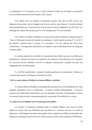 le management ou le commerce, ont vu le jour. Plusieurs d’entre eux travaillent en partenariat
avec des établissements du Nord (Canada, USA, France).
Pour obtenir tous ces résultats, d’importants moyens, dont plus de 90% réservé aux
dépenses de personnel, ont été dégagés par diverses sources pour financer le système éducatif
dont principalement par : l’Etat pour prés d’un tiers des ressources budgétaires, les PTF pour 14%
du budget les collectivités locales pour 1% et les ménages pour 7% (en croissance).
On constate une faible contribution du secteur privé dans la politique d’élargissement de
l’accès à l’éducation, comme en attestent les statistiques : le privé prend en charge 27 % et 20 %
des effectifs scolarisés dans le moyen et le secondaire, 11% des effectifs des élèves dans
l’élémentaire. L’enseignement élémentaire et le supérieur sont essentiellement pris en charge par
le secteur public.

Le système éducatif est confronté à la massification des effectifs qui pose le problème du
financement et entraîne une baisse de la qualité et du rendement. Pour desserrer cette contrainte,
les ressources privées (initiatives privées et ménages) commencent à prendre une part non
négligeable dans son financement.
A ce défi de massification, s’ajoutent le poids grandissant du corporatisme, l’absence de
consensus des acteurs et la fréquence des arrêts de cours.
3.10. Le cadre urbain et l’habitat, un besoin difficile à satisfaire

Le secteur urbain au Sénégal est principalement caractérisé par la macrocéphalie des villes
(capitales régionales). Face à ce phénomène – en partie d’origine démographique – et dont les
contours sont difficilement maîtrisables, avec une demande croissante d’infrastructures de base,
on a assisté de plus en plus à un amenuisement des moyens que l'Etat affectait à ce secteur.
Le cadre de vie et l’habitat ou le recul des pouvoirs publics
Les besoins en logements notamment dans la Capitale (Dakar) n'ont cessé de croître
depuis des années. Face aux difficultés que rencontrent les nouveaux arrivants à se doter de
logements, se développent tout autour des grandes villes en général et de Dakar en particulier, des
habitations anarchiques sans droit ni titre, le plus souvent sur des terrains impropres à l'habitation.
60

 