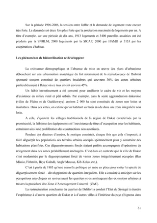 Sur la période 1996-2006, la tension entre l'offre et la demande de logement reste encore
très forte. La demande est deux fois plus forte que la production maximale de logements par an. A
titre d’exemple, sur une période de dix ans, 1913 logements et 3400 parcelles assainies ont été
produits par la SNHLM, 2000 logements par la SICAP, 2000 par HAMO et 3153 par les
coopératives d'habitat.

Les phénomènes de bidonvilisation se développent
La croissance démographique et l’absence de mise en œuvre des plans d’urbanisme
débouchent sur une urbanisation anarchique du fait notamment de la recrudescence de l'habitat
spontané souvent constitué de quartiers insalubres qui couvrent 30% des zones urbaines
particulièrement à Dakar où ce taux atteint environ 45%.
Un faible investissement a été consenti pour améliorer le cadre de vie et les moyens
d’existence en milieu rural et péri urbain. Par exemple, dans la seule agglomération dakaroise
(villes de Pikine et de Guédiawaye) environ 2 000 ha sont constitués de zones non loties et
insalubres. Dans ces villes, on estime qu’un habitant sur trois réside dans une zone irrégulière non
lotie.
A cela, s’ajoutent les villages traditionnels de la région de Dakar caractérisés par la
promiscuité, la faiblesse des équipements et l’inexistence de titres d’occupation pour les habitants,
entraînant ainsi une prolifération des constructions non autorisées.
Pendant des dizaines d’années, la pratique consistait, chaque fois que cela s’imposait, à
faire déguerpir les populations des terrains urbains occupés spontanément pour y construire des
habitations planifiées. Ces déguerpissements forcés étaient parfois accompagnés d’opérations de
relogement dans des zones préalablement aménagées. C’est dans ce contexte que la ville de Dakar
s’est modernisée par le déguerpissement forcé de vastes zones irrégulièrement occupées (Ras
Missio, Fithmith, Baye Gaïndé, Angle Mousse, Kib-Koko, etc.).
C’est à partir de 1985 qu’une nouvelle politique est mise en place pour éviter la spirale de
déguerpissement forcé – développement de quartiers irréguliers. Elle a consisté à anticiper sur les
occupations anarchiques en restructurant les quartiers et en aménageant des extensions urbaines à
travers la procédure dite Zone d’Aménagement Concerté (ZAC).
La restructuration concluante du quartier de Dalifort a conduit l’Etat du Sénégal à étendre
l’expérience à d’autres quartiers de Dakar et à d’autres villes à l’intérieur du pays (Bignona dans

61

 