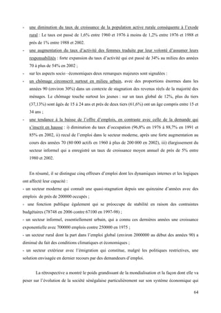 -

une diminution du taux de croissance de la population active rurale conséquente à l’exode
rural : Le taux est passé de 1,6% entre 1960 et 1976 à moins de 1,2% entre 1976 et 1988 et
prés de 1% entre 1988 et 2002.

-

une augmentation du taux d’activité des femmes traduite par leur volonté d’assumer leurs
responsabilités : forte expansion du taux d’activité qui est passé de 34% au milieu des années
70 à plus de 54% en 2002 ;

-

sur les aspects socio –économiques deux remarques majeures sont signalées :

-

un chômage circonscrit surtout en milieu urbain, avec des proportions énormes dans les
années 90 (environ 30%) dans un contexte de stagnation des revenus réels de la majorité des
ménages. Le chômage touche surtout les jeunes : sur un taux global de 12%, plus du tiers
(37,13%) sont âgés de 15 à 24 ans et prés de deux tiers (61,6%) ont un âge compris entre 15 et
34 ans ;

-

une tendance à la baisse de l’offre d’emplois, en contraste avec celle de la demande qui
s’inscrit en hausse : i) diminution du taux d’occupation (96,8% en 1976 à 88,7% en 1991 et
85% en 2002, ii) recul de l’emploi dans le secteur moderne, après une forte augmentation au
cours des années 70 (80 000 actifs en 1960 à plus de 200 000 en 2002), iii) élargissement du
secteur informel qui a enregistré un taux de croissance moyen annuel de prés de 5% entre
1980 et 2002.
En résumé, il se distingue cinq offreurs d’emploi dont les dynamiques internes et les logiques

ont affecté leur capacité :
- un secteur moderne qui connaît une quasi-stagnation depuis une quinzaine d’années avec des
emplois de prés de 200000 occupés ;
- une fonction publique également qui se préoccupe de stabilité en raison des contraintes
budgétaires (78748 en 2006 contre 67100 en 1997-98) ;
- un secteur informel, essentiellement urbain, qui a connu ces dernières années une croissance
exponentielle avec 700000 emplois contre 250000 en 1975 ;
- un secteur rural dont la part dans l’emploi global (environ 2000000 au début des années 90) a
diminué du fait des conditions climatiques et économiques ;
- un secteur extérieur avec l’émigration qui constitue, malgré les politiques restrictives, une
solution envisagée en dernier recours par des demandeurs d’emploi.
La rétrospective a montré le poids grandissant de la mondialisation et la façon dont elle va
peser sur l’évolution de la société sénégalaise particulièrement sur son système économique qui
64

 