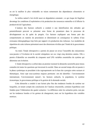 en est le maillon le plus vulnérable en raison notamment des dépendances alimentaire et
énergétique.
Le milieu naturel s’est révélé aussi en dégradation constante ; ce qui risque de fragiliser
davantage les conditions d’exploitation et de production des ressources naturelles et d’affecter la
productivité de l’agriculture.
L’analyse des facteurs culturels a conduit à une identification des attitudes qui
potentiellement peuvent se présenter sous forme de pesanteurs dans le processus de
développement ou de quête de progrès. Ces facteurs expliquent une bonne part des
comportements en matière de procréation et déterminent en conséquence le rythme d’une
croissance démographique trop forte par rapport à la production des richesses. Les modalités de
répartition de cette richesse présentent aussi des distorsions révélées par l’étude de la gouvernance
politique.
Au total, l’étude rétrospective a permis de passer en revue l’ensemble des mécanismes
sous-jacents à l’évolution de la société sénégalaise sur ces vingt cinq dernières années. Elle a
permis d’identifier un ensemble de cinquante neuf (59) variables essentielles du système qui
détermine son évolution.
L’étude rétrospective a utilisé dans un premier moment la démarche sectorielle pour mieux
connaître de toutes les questions qui traversent la société. Dans un second temps elle est passée à
la phase systémique en procédant à des regroupements sur la base des synergies entre secteurs et
thématiques. Ainsi sept sous-systèmes majeurs pertinents ont été identifiés : l’environnement
international, l’environnement naturel ; les facteurs culturels, la population, le système
économique, la gouvernance politique et la gestion de la demande sociale.
Cette démarche a conduit à une lecture plus fine des tendances lourdes du système sur
lesquelles, en tenant compte des conclusions de l’analyse structurelle, certaines hypothèses sont
fondées pour l’élaboration des quatre scénarios : La différence entre les scénarios porte, non pas
sur les tendances lourdes et les germes de changement, mais sur les hypothèses des variables
motrices.

65

 