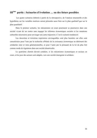 IIIème partie : Scénarios d’évolution … ou des futurs possibles
Les quatre scénarios élaborés à partir de la rétrospective, de l’analyse structurelle et des
hypothèses sur les variables motrices seront présentés aussi bien sur le plan qualitatif que sur le
plan quantitatif.
Dans le premier scénario, les mécanismes en cours pourraient se poursuivre dans une
société vivant de ses rentes sans engager les réformes économiques sociales et les mutations
culturelles nécessaires pour envisager une autre trajectoire. C’est le scénario tendanciel.
Les deuxième et troisième trajectoires envisageables sont plus heurtées car elles sont
caractérisées pour l’une par la recherche effrénée de la croissance économique au détriment des
solidarités inter et intra générationnelles, et pour l’autre par la primauté de la loi du plus fort
comme mode de régulation dans une société désarticulée.
Le quatrième chemin devrait conduire, si les mécanismes économiques et sociaux en
cours, et les jeux des acteurs sont adaptés, vers une société émergente et solidaire.

66

 