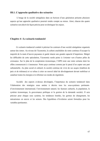 III.1. L’approche qualitative des scénarios
L’image de la société sénégalaise dans un horizon d’une génération présente plusieurs
aspects qu’une approche qualitative pourrait rendre compte au mieux. Ainsi, chacun des quatre
scénarios sera décrit de façon précise pour en distinguer les enjeux.

Chapitre 4 : Le scénario tendanciel

Ce scénario tendanciel conduit à préciser les contours d’une société sénégalaise organisée
autour des rentes. Au niveau de l’économie, la culture arachidière de rente continue d’occuper la
majorité de la main d’œuvre paysanne et garde intacte une grande capacité d’impulsion. Malgré
les difficultés de cette spéculation, l’économie rurale peine à s’orienter vers d’autres pôles de
croissance. Sur le plan de la coopération économique, l’APD reste une rente certaine dont les
effets commencent à s’amenuiser. Notre pays continue comme par le passé d’en capter une part
substantielle. Au plan social et culturel, la société continue de vivre de ses acquis (tradition de
paix et de tolérance) et se refuse à créer un nouvel idéal de développement devant mobiliser et
canaliser toutes les énergies et à réformer ses modes de régulation.

Au-delà

des aspects ci-dessus développés, l’importance du scénario tendanciel dans

l’élaboration des stratégies nous amène à décrire tous les sous-systèmes pertinents
(l’environnement international, l’environnement naturel, les facteurs culturels, la population, le
système économique, la gouvernance politique et la gestion de la demande sociale). Il sera
préciser pour chaque sous système, les tendances lourdes, les germes de changement, les
mécanismes en œuvre et les acteurs. Des hypothèses d’évolution seront formulées pour les
variables pertinentes.

67

 