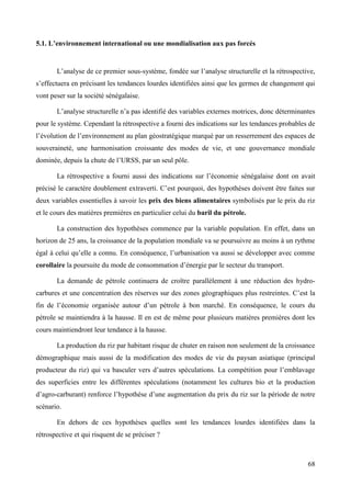 5.1. L’environnement international ou une mondialisation aux pas forcés

L’analyse de ce premier sous-système, fondée sur l’analyse structurelle et la rétrospective,
s’effectuera en précisant les tendances lourdes identifiées ainsi que les germes de changement qui
vont peser sur la société sénégalaise.
L’analyse structurelle n’a pas identifié des variables externes motrices, donc déterminantes
pour le système. Cependant la rétrospective a fourni des indications sur les tendances probables de
l’évolution de l’environnement au plan géostratégique marqué par un resserrement des espaces de
souveraineté, une harmonisation croissante des modes de vie, et une gouvernance mondiale
dominée, depuis la chute de l’URSS, par un seul pôle.
La rétrospective a fourni aussi des indications sur l’économie sénégalaise dont on avait
précisé le caractère doublement extraverti. C’est pourquoi, des hypothèses doivent être faites sur
deux variables essentielles à savoir les prix des biens alimentaires symbolisés par le prix du riz
et le cours des matières premières en particulier celui du baril du pétrole.
La construction des hypothèses commence par la variable population. En effet, dans un
horizon de 25 ans, la croissance de la population mondiale va se poursuivre au moins à un rythme
égal à celui qu’elle a connu. En conséquence, l’urbanisation va aussi se développer avec comme
corollaire la poursuite du mode de consommation d’énergie par le secteur du transport.
La demande de pétrole continuera de croître parallèlement à une réduction des hydrocarbures et une concentration des réserves sur des zones géographiques plus restreintes. C’est la
fin de l’économie organisée autour d’un pétrole à bon marché. En conséquence, le cours du
pétrole se maintiendra à la hausse. Il en est de même pour plusieurs matières premières dont les
cours maintiendront leur tendance à la hausse.
La production du riz par habitant risque de chuter en raison non seulement de la croissance
démographique mais aussi de la modification des modes de vie du paysan asiatique (principal
producteur du riz) qui va basculer vers d’autres spéculations. La compétition pour l’emblavage
des superficies entre les différentes spéculations (notamment les cultures bio et la production
d’agro-carburant) renforce l’hypothèse d’une augmentation du prix du riz sur la période de notre
scénario.
En dehors de ces hypothèses quelles sont les tendances lourdes identifiées dans la
rétrospective et qui risquent de se préciser ?

68

 