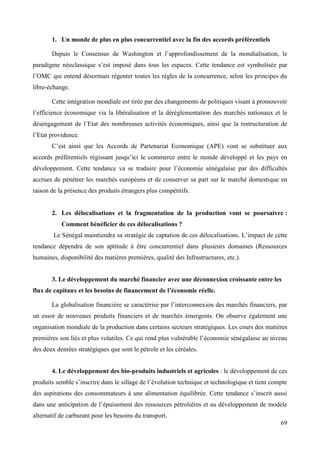 1. Un monde de plus en plus concurrentiel avec la fin des accords préférentiels
Depuis le Consensus de Washington et l’approfondissement de la mondialisation, le
paradigme néoclassique s’est imposé dans tous les espaces. Cette tendance est symbolisée par
l’OMC qui entend désormais régenter toutes les règles de la concurrence, selon les principes du
libre-échange.
Cette intégration mondiale est tirée par des changements de politiques visant à promouvoir
l’efficience économique via la libéralisation et la déréglementation des marchés nationaux et le
désengagement de l’Etat des nombreuses activités économiques, ainsi que la restructuration de
l’Etat providence.
C’est ainsi que les Accords de Partenariat Economique (APE) vont se substituer aux
accords préférentiels régissant jusqu’ici le commerce entre le monde développé et les pays en
développement. Cette tendance va se traduire pour l’économie sénégalaise par des difficultés
accrues de pénétrer les marchés européens et de conserver sa part sur le marché domestique en
raison de la présence des produits étrangers plus compétitifs.

2. Les délocalisations et la fragmentation de la production vont se poursuivre :
Comment bénéficier de ces délocalisations ?
Le Sénégal maintiendra sa stratégie de captation de ces délocalisations. L’impact de cette
tendance dépendra de son aptitude à être concurrentiel dans plusieurs domaines (Ressources
humaines, disponibilité des matières premières, qualité des Infrastructures, etc.).
3. Le développement du marché financier avec une déconnexion croissante entre les
flux de capitaux et les besoins de financement de l’économie réelle.
La globalisation financière se caractérise par l’interconnexion des marchés financiers, par
un essor de nouveaux produits financiers et de marchés émergents. On observe également une
organisation mondiale de la production dans certains secteurs stratégiques. Les cours des matières
premières son liés et plus volatiles. Ce qui rend plus vulnérable l’économie sénégalaise au niveau
des deux denrées stratégiques que sont le pétrole et les céréales.
4. Le développement des bio-produits industriels et agricoles : le développement de ces
produits semble s’inscrire dans le sillage de l’évolution technique et technologique et tient compte
des aspirations des consommateurs à une alimentation équilibrée. Cette tendance s’inscrit aussi
dans une anticipation de l’épuisement des ressources pétrolières et au développement de modèle
alternatif de carburant pour les besoins du transport.
69

 