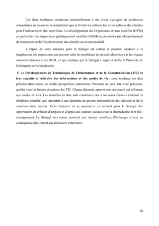 Ces deux tendances conduisent potentiellement à des crises cycliques de production
alimentaires en raison de la compétition que se livrent les cultures bio et les cultures des céréales
pour l’emblavement des superficies. Le développement des Organismes vivants modifiés (OVM)
en particulier des organismes génétiquement modifiés (OGM) ne permettra pas obligatoirement
de compenser ce déficit prévisionnel des céréales au niveau mondial.
L’impact de cette tendance pour le Sénégal est certain et pourrait conduire à la
fragilisation des populations qui peuvent subir les problèmes de sécurité alimentaire et les risques
sanitaires attachés à ces OGM, ce qui explique que le Sénégal a signé et ratifié le Protocole de
Carthagène sur la biosécurité.
5. Le Développement de Technologies de l’Information et de la Communication (TIC) et
leur capacité à véhiculer des informations et des modes de vie : cette tendance est déjà
présente dans toutes les études prospectives antérieures. Personne ne peut dire avec précision,
quelles sont les futures directions des TIC. Chaque décennie apporte une nouveauté qui influence
nos modes de vies. Les dernières en date sont constituées des « nouveaux écrans » (internet et
téléphone portable) qui répondent à une demande de gestion personnalisée des relations et de la
communication sociale. Cette tendance va se poursuivre en ouvrant pour le Sénégal des
opportunités de création d’emplois et d’appui aux secteurs sociaux avec la télémédecine et le téléenseignement. Le Sénégal sera mieux connecté aux réseaux mondiaux d’échanges et sera en
conséquence plus ouvert aux influences extérieures.

70

 