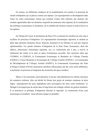 En somme, ces différentes tendances de la mondialisation ont conduit à la poursuite du
monde multipolaire qui se précise comme une réponse. Les regroupements se développeront dans
toutes les zones économiques surtout que certaines d’entre elles réalisent, par moment, des
résultats appréciables dans les domaines respectifs du commerce intra régional, de la coordination
des politiques économiques et monétaires, de la mobilité des facteurs comme la main-d’œuvre et
les capitaux.
En Afrique de l’ouest, la dévaluation du franc CFA a contraint les membres de cette zone à
accélérer les processus d’intégration. Les regroupements économiques régionaux se mettent en
place dans plusieurs domaines (fiscal, financier, douanier) et les réformes ne sont pas toujours
opérationnelles. Les grands chantiers d’intégration de la Zone Franc (Assurances, droit des
affaires, observatoire économique régionale, etc.) se construisant peu à peu, à travers la
ratification des traités et la mise en place d’institutions nouvelles. Des structures telles que
l’UEMOA, la CEDEAO, la Communauté Economique et Monétaire de l’Afrique Centrale
(CEMAC), l’Union Douanière et Economique de l’Afrique Centrale (UDEAC) , la Communauté
de Développement de l’Afrique Australe (SADCC), la Communauté Economique des Etats
d’Afrique Centrale (CEEAC) pourraient contribuer efficacement, par des voies certes différentes,
à enclencher un processus d’intégration des économies des pays membres.
Même si les économies ouest-africaines n’ont pas individuellement les mêmes structures
de commerce extérieur, elles ont décidé de former leur projet de monnaie commune en deux
étapes : regroupement des pays anglophones puis convergence des deux zones monétaires. Le
Sénégal n’envisagera pas de mener dans le long terme une stratégie solitaire de gestion monétaire.
Il va poursuivre sa politique d’intégration africaine et régionale. La construction d’une zone
économique et monétaire ouest-africaine unique est probable.

71

 