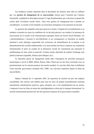 Les tendances lourdes importent dans la description du scénario mais elles ne suffisent
pas. Les germes de changement de ce sous-système, fournis pour l’essentiel par l’analyse
structurelle, complètent la description puisqu’il s’agit de phénomènes qui vont jouer un grand rôle
certain dans l’évolution sociale future. Ainsi trois germes de changement sont à prendre en
considération : la société civile mondiale, les économies émergentes et les questions de sécurité.
La question des inégalités entre pays pauvres et riches, l’iniquité de la mondialisation et sa
tendance à remettre en cause les conditions de vie des plus pauvres, ont conduit à la naissance de
mouvements de la société civile internationale regroupée autour du Forum Social Mondial. Les
« altermondialistes » récusent le néo-libéralisme et ses conséquences et cherchent un modèle
alternatif à cette idéologie responsable des exclusions, du réchauffement de la planète et du
démembrement des sociétés traditionnelles. Ces mouvements ont réussi à imposer aux institutions
internationales la prise en compte de la dimension sociale de l’ajustement qui annonçait la
problématique de lutte contre la pauvreté. Certains modes alternatifs de relation d’échange sont
prônés (commerce équitable, finances plus éthiques, etc.).
Le deuxième germe de changement réside dans l’émergence de nouvelles puissances
économiques à savoir le BRIC (Brésil, Russie, Inde, Chine) qui est une force croissante avec un
positionnement sur les secteurs porteurs du marché mondial. Ce sont des alliés dans la définition
d’une nouvelle gouvernance mondiale (NU, OMC, etc.) devenue unipolaire depuis la chute du
mur de Berlin.
Depuis l’attentat du 11 septembre 2001, les questions de sécurité ont pris une ampleur
considérable. Des normes sont établies pour tous les lieux de grands rassemblements (meeting
international, manifestations sportives, gares, aéroports, etc.). Une standardisation de ces normes
s’imposera à tous les Etats en raison des interdépendances créées par le transport international. La
sécurité internationale pourrait être une des questions majeures de la gouvernance mondiale.

72

 