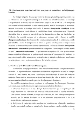 5.2. L’environnement naturel ou le péril sur les systèmes de production et les établissements
humains
Le Sénégal fait partie des pays que toutes les données géographiques prédisposent à plus
de vulnérabilité aux changements climatiques. Il est situé sur la bande sahélienne au voisinage
d’un grand désert (le Sahara) avec une côte maritime longue de prés de 700 km. C’est pourquoi le
sous système de l’environnement va jouer un rôle essentiel dans les dynamiques de production.
D’après les résultats de l’analyse structurelle, la variable changements climatiques définie
comme un phénomène global affectant la variabilité du climat, est importante pour l’économie
sénégalaise dont le moteur tel que révélé par la rétrospective, est basé sur l’agriculture et
l’industrie. Sa motricité moyenne et sa dépendance presque nulle

placent la variable

changements climatiques dans le champ des variables opérationnelles. Il en est de même pour la
pluviométrie, « niveau de précipitations en termes de quantité dans l’espace et le temps » qui se
situe dans le même champ que les variables opérationnelles. Toutes ces variables (changements
climatiques et pluviométrie) gardent leur motricité à long terme. Ce fait est plus accentué pour la
variable Changements climatiques. Ces phénomènes écologiques sont donc perçus comme
devant garder leur influence sur le système dans le long terme. C’est pourquoi, les tendances en
cours concernant le milieu naturel, seront prolongées pour ce scénario en distinguant les effets des
variables internes à notre environnement de ceux des variables externes.

Les tendances probables sur les variables écologiques
Les variables écologiques externes à notre environnement immédiat vont probablement se
maintenir. Les pays industrialisés, responsables de l’émission des gaz à effet de serre ne vont pas
remettre en cause, dans un horizon de vingt-cinq ans leur technologie de production. Les pays
émergents feront aussi un arbitrage en faveur de la croissance. En effet, le Sénégal va subir les
conséquences du réchauffement de la planète et des changements climatiques.
Les variables écologiques internes constituent un prolongement des changements climatiques
dont certaines des manifestations vont se prolonger suivant plusieurs directions :
-

le relèvement du niveau de la mer ; il s’agit d’une manifestation qui va se prolonger. Elle
risque d’entraîner une salinisation des zones de delta devant assurer la sécurité alimentaire.
Dans certains endroits de Dakar, Rufisque ou Saint-Louis, les côtes sont systématiquement
agressées par les vagues déferlantes de la mer détruisant progressivement et de façon
irréversible des établissements humains.

-

le dérèglement du régime des pluies contribue aux inondations qui affectent les populations
les plus pauvres de la banlieue et multiplient les risques sanitaires avec les maladies hydriques
73

 