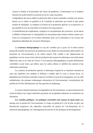 comme le choléra et la persistance des foyers du paludisme. L’intermittence ou la tendance
baissière de la pluviométrie se poursuivra sur les vingt cinq années.
-

la dégradation des terres arables en particulier dans le bassin arachidier constitue une menace
directe sur la culture en générale et de l’arachide en particulier qui nourrit le plus grand
nombre de Sénégalais. La tendance à la baisse de la production agricole va se poursuivre, ce
qui amplifie la crise de cette filière et le désarroi de la paysannerie ;

-

le réchauffement des températures, conjugué à la surexploitation des ressources, est de nature
à affaiblir la biodiversité et à déséquilibrer les écosystèmes dans certains milieux marins avec
toutes les conséquences sur la chaîne alimentaire donc sur la subsistance et les revenus des
populations dépendant des ressources halieutiques.

La croissance démographique est une des variables qui va peser sur le milieu naturel
puisqu’elle entraîne des processus de production et des modes de consommation défavorables à la
protection de l’environnement et du milieu naturel. Elle conduit à des déplacements de
populations vers les zones où les coûts de production des moyens de subsistance sont relativement
faibles (les côtes et les villes de l’ouest). C’est la pression démographique, en partie difficilement
contrôlable à court terme, qui affecte aussi les cadres urbains et redéfinit des contours d’une
urbanisation anarchique.
Les systèmes de production agricole et halieutique risquent de se maintenir remettant en
cause des équilibres très instables et difficiles à rétablir dans le court et moyen terme. La
dégradation des formations naturelles risque de s'accélérer à cause de la conjugaison, avec un effet
multiplicateur, des pratiques anthropiques destructrices de l'environnement: surexploitation des
produits de la forêt, défrichements aux fins agricoles et surpâturage.

Le secteur industriel participe à la dégradation de l'environnement. La quasi-destruction de
la baie de Hann et les risques industriels qui pèsent sur la population dakaroise en constituent une
illustration.
Les variables politiques : les politiques sectorielles sont conçues de façon isolée sans
ancrage avec la gestion de l’environnement. Le risque est grand qu’il y’ait de plus en plus, une
déconnexion progressive des approches sectorielles de gestion de l’environnement, de la
dimension démographique, de l’aménagement du territoire et des politiques de développement.

74

 