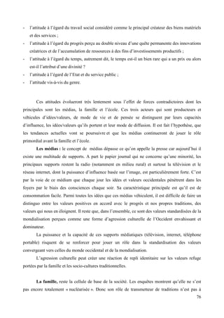-

l’attitude à l’égard du travail social considéré comme le principal créateur des biens matériels
et des services ;

-

l’attitude à l’égard du progrès perçu au double niveau d’une quête permanente des innovations
créatrices et de l’accumulation de ressources à des fins d’investissements productifs ;

-

l’attitude à l’égard du temps, autrement dit, le temps est-il un bien rare qui a un prix ou alors
est-il l’attribut d’une divinité ?

-

l’attitude à l’égard de l’Etat et du service public ;

-

l’attitude vis-à-vis du genre.

Ces attitudes évolueront très lentement sous l’effet de forces contradictoires dont les
principales sont les médias, la famille et l’école. Ces trois acteurs qui sont producteurs et
véhicules d’idées/valeurs, de mode de vie et de pensée se distinguent par leurs capacités
d’influence, les idées/valeurs qu’ils portent et leur mode de diffusion. Il est fait l’hypothèse, que
les tendances actuelles vont se poursuivre et que les médias continueront de jouer le rôle
primordial avant la famille et l’école.
Les médias : le concept de médias dépasse ce qu’on appelle la presse car aujourd’hui il
existe une multitude de supports. A part le papier journal qui ne concerne qu’une minorité, les
principaux supports restent la radio (notamment en milieu rural) et surtout la télévision et le
réseau internet, dont la puissance d’influence basée sur l’image, est particulièrement forte. C’est
par la voie de ce médium que chaque jour les idées et valeurs occidentales pénètrent dans les
foyers par le biais des consciences chaque soir. Sa caractéristique principale est qu’il est de
consommation facile. Parmi toutes les idées que ces médias véhiculent, il est difficile de faire un
distinguo entre les valeurs positives en accord avec le progrès et nos propres traditions, des
valeurs qui nous en éloignent. Il reste que, dans l’ensemble, ce sont des valeurs standardisées de la
mondialisation perçues comme une forme d’agression culturelle de l’Occident envahissant et
dominateur.
La puissance et la capacité de ces supports médiatiques (télévision, internet, téléphone
portable) risquent de se renforcer pour jouer un rôle dans la standardisation des valeurs
convergeant vers celles du monde occidental et de la mondialisation.
L’agression culturelle peut créer une réaction de repli identitaire sur les valeurs refuge
portées par la famille et les socio-cultures traditionnelles.
La famille, reste la cellule de base de la société. Les enquêtes montrent qu’elle ne s’est
pas encore totalement « nucléarisée ». Donc son rôle de transmetteur de traditions n’est pas à
76

 