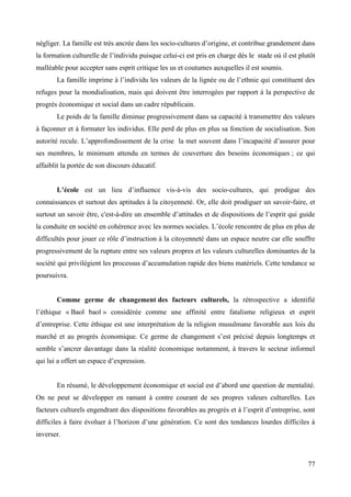 négliger. La famille est très ancrée dans les socio-cultures d’origine, et contribue grandement dans
la formation culturelle de l’individu puisque celui-ci est pris en charge dès le stade où il est plutôt
malléable pour accepter sans esprit critique les us et coutumes auxquelles il est soumis.
La famille imprime à l’individu les valeurs de la lignée ou de l’ethnie qui constituent des
refuges pour la mondialisation, mais qui doivent être interrogées par rapport à la perspective de
progrès économique et social dans un cadre républicain.
Le poids de la famille diminue progressivement dans sa capacité à transmettre des valeurs
à façonner et à formater les individus. Elle perd de plus en plus sa fonction de socialisation. Son
autorité recule. L’approfondissement de la crise la met souvent dans l’incapacité d’assurer pour
ses membres, le minimum attendu en termes de couverture des besoins économiques ; ce qui
affaiblit la portée de son discours éducatif.
L’école est un lieu d’influence vis-à-vis des socio-cultures, qui prodigue des
connaissances et surtout des aptitudes à la citoyenneté. Or, elle doit prodiguer un savoir-faire, et
surtout un savoir être, c'est-à-dire un ensemble d’attitudes et de dispositions de l’esprit qui guide
la conduite en société en cohérence avec les normes sociales. L’école rencontre de plus en plus de
difficultés pour jouer ce rôle d’instruction à la citoyenneté dans un espace neutre car elle souffre
progressivement de la rupture entre ses valeurs propres et les valeurs culturelles dominantes de la
société qui privilégient les processus d’accumulation rapide des biens matériels. Cette tendance se
poursuivra.

Comme germe de changement des facteurs culturels, la rétrospective a identifié
l’éthique « Baol baol » considérée comme une affinité entre fatalisme religieux et esprit
d’entreprise. Cette éthique est une interprétation de la religion musulmane favorable aux lois du
marché et au progrès économique. Ce germe de changement s’est précisé depuis longtemps et
semble s’ancrer davantage dans la réalité économique notamment, à travers le secteur informel
qui lui a offert un espace d’expression.
En résumé, le développement économique et social est d’abord une question de mentalité.
On ne peut se développer en ramant à contre courant de ses propres valeurs culturelles. Les
facteurs culturels engendrant des dispositions favorables au progrès et à l’esprit d’entreprise, sont
difficiles à faire évoluer à l’horizon d’une génération. Ce sont des tendances lourdes difficiles à
inverser.

77

 
