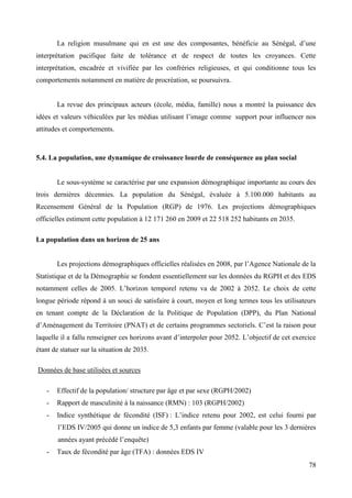 La religion musulmane qui en est une des composantes, bénéficie au Sénégal, d’une
interprétation pacifique faite de tolérance et de respect de toutes les croyances. Cette
interprétation, encadrée et vivifiée par les confréries religieuses, et qui conditionne tous les
comportements notamment en matière de procréation, se poursuivra.

La revue des principaux acteurs (école, média, famille) nous a montré la puissance des
idées et valeurs véhiculées par les médias utilisant l’image comme support pour influencer nos
attitudes et comportements.

5.4. La population, une dynamique de croissance lourde de conséquence au plan social

Le sous-système se caractérise par une expansion démographique importante au cours des
trois dernières décennies. La population du Sénégal, évaluée à 5.100.000 habitants au
Recensement Général de la Population (RGP) de 1976. Les projections démographiques
officielles estiment cette population à 12 171 260 en 2009 et 22 518 252 habitants en 2035.
La population dans un horizon de 25 ans
Les projections démographiques officielles réalisées en 2008, par l’Agence Nationale de la
Statistique et de la Démographie se fondent essentiellement sur les données du RGPH et des EDS
notamment celles de 2005. L’horizon temporel retenu va de 2002 à 2052. Le choix de cette
longue période répond à un souci de satisfaire à court, moyen et long termes tous les utilisateurs
en tenant compte de la Déclaration de la Politique de Population (DPP), du Plan National
d’Aménagement du Territoire (PNAT) et de certains programmes sectoriels. C’est la raison pour
laquelle il a fallu renseigner ces horizons avant d’interpoler pour 2052. L’objectif de cet exercice
étant de statuer sur la situation de 2035.
Données de base utilisées et sources
-

Effectif de la population/ structure par âge et par sexe (RGPH/2002)

-

Rapport de masculinité à la naissance (RMN) : 103 (RGPH/2002)

-

Indice synthétique de fécondité (ISF) : L’indice retenu pour 2002, est celui fourni par
l’EDS IV/2005 qui donne un indice de 5,3 enfants par femme (valable pour les 3 dernières
années ayant précédé l’enquête)

-

Taux de fécondité par âge (TFA) : données EDS IV
78

 