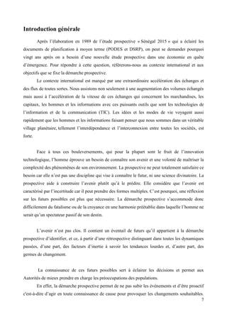Introduction générale
Après l’élaboration en 1989 de l’étude prospective « Sénégal 2015 » qui a éclairé les
documents de planification à moyen terme (PODES et DSRP), on peut se demander pourquoi
vingt ans après on a besoin d’une nouvelle étude prospective dans une économie en quête
d’émergence. Pour répondre à cette question, référerons-nous au contexte international et aux
objectifs que se fixe la démarche prospective.
Le contexte international est marqué par une extraordinaire accélération des échanges et
des flux de toutes sortes. Nous assistons non seulement à une augmentation des volumes échangés
mais aussi à l’accélération de la vitesse de ces échanges qui concernent les marchandises, les
capitaux, les hommes et les informations avec ces puissants outils que sont les technologies de
l’information et de la communication (TIC). Les idées et les modes de vie voyagent aussi
rapidement que les hommes et les informations faisant penser que nous sommes dans un véritable
village planétaire, tellement l’interdépendance et l’interconnexion entre toutes les sociétés, est
forte.
Face à tous ces bouleversements, qui pour la plupart sont le fruit de l’innovation
technologique, l’homme éprouve un besoin de connaître son avenir et une volonté de maîtriser la
complexité des phénomènes de son environnement. La prospective ne peut totalement satisfaire ce
besoin car elle n’est pas une discipline qui vise à connaître le futur, ni une science divinatoire. La
prospective aide à construire l’avenir plutôt qu’à le prédire. Elle considère que l’avenir est
caractérisé par l’incertitude car il peut prendre des formes multiples. C’est pourquoi, une réflexion
sur les futurs possibles est plus que nécessaire. La démarche prospective s’accommode donc
difficilement du fatalisme ou de la croyance en une harmonie préétablie dans laquelle l’homme ne
serait qu’un spectateur passif de son destin.
L’avenir n’est pas clos. Il contient un éventail de futurs qu’il appartient à la démarche
prospective d’identifier, et ce, à partir d’une rétrospective distinguant dans toutes les dynamiques
passées, d’une part, des facteurs d’inertie à savoir les tendances lourdes et, d’autre part, des
germes de changement.

La connaissance de ces futurs possibles sert à éclairer les décisions et permet aux
Autorités de mieux prendre en charge les préoccupations des populations.
En effet, la démarche prospective permet de ne pas subir les événements et d’être proactif
c'est-à-dire d’agir en toute connaissance de cause pour provoquer les changements souhaitables.
7

 