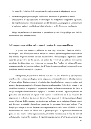 Au regard des évolutions de la population et des indicateurs de développement, on note :
-

un croît démographique encore plus élevé que les possibilités de génération d’emplois ;

-

une occupation de l’espace national encore marquée par d’importants déséquilibres régionaux;

-

des migrations internes intenses entraînant une dévitalisation des campagnes et alimentant une
urbanisation accélérée non liée à une industrialisation et un développement conséquents.

Malgré les performances économiques, le niveau élevé du croît démographique rend difficile
la satisfaction de la demande sociale.

5.5. La gouvernance politique ou les enjeux de captation des ressources publiques
La gestion des ressources publiques au sens large (financières, foncières minières,
halieutiques…) est intrinsèque à celle du pouvoir. Le terme de gouvernance permet de caractériser
une modalité de gestion assurant un accès aux ressources selon des règles d’équité et d’égalité
acceptées et respectées par les acteurs. La gestion du pouvoir et les relations entre acteurs
constituent des éléments du sous système de gouvernance dont l’analyse est indispensable pour
mieux comprendre la dynamique de la société. L’étude rétrospective et l’analyse structurelle nous
fournissent aussi des leçons pour ce scénario.
Historiquement, la construction de l’Etat s’est faite sur fond de tension et de compromis
avec la société civile au sens large du terme. Le pouvoir est inséparablement lié à la négociation :
c’est une relation d’échange, donc de négociation dans laquelle plusieurs groupes organisés sont
engagés. Le compromis entre les détenteurs du pouvoir politique (Etat, Collectivités locales) et les
autorités coutumières et religieuses, s’est poursuivi après l’Indépendance et chacune des forces a
essayé d’intégrer dans sa démarche la logique et la rationalité de l’autre. Le pouvoir politique est
par nature une dynamique, un espace où les accords se construisent au fil de processus de
négociation et en fonction des rapports de force. C’est pourquoi, il est important pour chaque
groupe d’acteurs, de bien marquer son territoire en renforçant son organisation. Chaque groupe
doit démontrer sa capacité à être utile au système sur des questions d’importance majeure. D’où
l’enjeu pour chaque acteur de disposer d’une organisation structurée, d’une crédibilité et de la
reconnaissance par tous de son rôle-clé dans le système politique. Les organisations ne répondant
pas à ces trois critères (forme organisationnelle, crédibilité, reconnaissance du rôle-clé) arrivent
difficilement à peser sur les modalités de répartition des ressources. C’est le cas des ruraux qui,
82

 