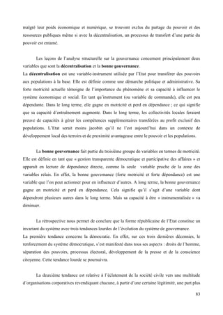 malgré leur poids économique et numérique, se trouvent exclus du partage du pouvoir et des
ressources publiques même si avec la décentralisation, un processus de transfert d’une partie du
pouvoir est entamé.
Les leçons de l’analyse structurelle sur la gouvernance concernent principalement deux
variables que sont la décentralisation et la bonne gouvernance.
La décentralisation est une variable-instrument utilisée par l’Etat pour transférer des pouvoirs
aux populations à la base. Elle est définie comme une démarche politique et administrative. Sa
forte motricité actuelle témoigne de l’importance du phénomène et sa capacité à influencer le
système économique et social. En tant qu’instrument (ou variable de commande), elle est peu
dépendante. Dans le long terme, elle gagne en motricité et perd en dépendance ; ce qui signifie
que sa capacité d’entraînement augmente. Dans le long terme, les collectivités locales feraient
preuve de capacités à gérer les compétences supplémentaires transférées au profit exclusif des
populations. L’Etat serait moins jacobin qu’il ne l’est aujourd’hui dans un contexte de
développement local des terroirs et de proximité avantageuse entre le pouvoir et les populations.

La bonne gouvernance fait partie du troisième groupe de variables en termes de motricité.
Elle est définie en tant que « gestion transparente démocratique et participative des affaires » et
apparaît en lecture de dépendance directe, comme la seule variable proche de la zone des
variables relais. En effet, la bonne gouvernance (forte motricité et forte dépendance) est une
variable que l’on peut actionner pour en influencer d’autres. A long terme, la bonne gouvernance
gagne en motricité et perd en dépendance. Cela signifie qu’il s’agit d’une variable dont
dépendront plusieurs autres dans le long terme. Mais sa capacité à être « instrumentalisée » va
diminuer.
La rétrospective nous permet de conclure que la forme républicaine de l’Etat constitue un
invariant du système avec trois tendances lourdes de l’évolution du système de gouvernance.
La première tendance concerne la démocratie. En effet, sur ces trois dernières décennies, le
renforcement du système démocratique, s’est manifesté dans tous ses aspects : droits de l’homme,
séparation des pouvoirs, processus électoral, développement de la presse et de la conscience
citoyenne. Cette tendance lourde se poursuivra.
La deuxième tendance est relative à l’éclatement de la société civile vers une multitude
d’organisations corporatives revendiquant chacune, à partir d’une certaine légitimité, une part plus
83

 