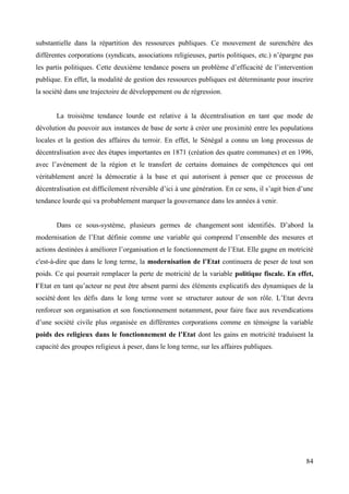 substantielle dans la répartition des ressources publiques. Ce mouvement de surenchère des
différentes corporations (syndicats, associations religieuses, partis politiques, etc.) n’épargne pas
les partis politiques. Cette deuxième tendance posera un problème d’efficacité de l’intervention
publique. En effet, la modalité de gestion des ressources publiques est déterminante pour inscrire
la société dans une trajectoire de développement ou de régression.

La troisième tendance lourde est relative à la décentralisation en tant que mode de
dévolution du pouvoir aux instances de base de sorte à créer une proximité entre les populations
locales et la gestion des affaires du terroir. En effet, le Sénégal a connu un long processus de
décentralisation avec des étapes importantes en 1871 (création des quatre communes) et en 1996,
avec l’avènement de la région et le transfert de certains domaines de compétences qui ont
véritablement ancré la démocratie à la base et qui autorisent à penser que ce processus de
décentralisation est difficilement réversible d’ici à une génération. En ce sens, il s’agit bien d’une
tendance lourde qui va probablement marquer la gouvernance dans les années à venir.
Dans ce sous-système, plusieurs germes de changement sont identifiés. D’abord la
modernisation de l’Etat définie comme une variable qui comprend l’ensemble des mesures et
actions destinées à améliorer l’organisation et le fonctionnement de l’Etat. Elle gagne en motricité
c'est-à-dire que dans le long terme, la modernisation de l’Etat continuera de peser de tout son
poids. Ce qui pourrait remplacer la perte de motricité de la variable politique fiscale. En effet,
l’Etat en tant qu’acteur ne peut être absent parmi des éléments explicatifs des dynamiques de la
société dont les défis dans le long terme vont se structurer autour de son rôle. L’Etat devra
renforcer son organisation et son fonctionnement notamment, pour faire face aux revendications
d’une société civile plus organisée en différentes corporations comme en témoigne la variable
poids des religieux dans le fonctionnement de l’Etat dont les gains en motricité traduisent la
capacité des groupes religieux à peser, dans le long terme, sur les affaires publiques.

84

 
