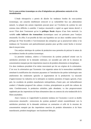 5.6. Le sous-système économique en crise d’adaptation aux phénomènes naturels et à la
mondialisation
L’étude rétrospective a permis de déceler les tendances lourdes du sous-système
économique, son caractère doublement extraverti et sa vulnérabilité face aux phénomènes
naturels. La plupart des acteurs importants pouvant peser sur l’évolution du système lui sont
externes donc difficiles à contrôler. L’analyse structurelle a repéré un agent interne décisif, à
savoir l’Etat dont l’instrument qu’est la politique fiscale dispose d’une forte motricité. La
variable coûts indirects des transactions économiques aussi est pertinente pour l’analyse
structurelle. En effet, il est possible de faire une hypothèse sur ces deux variables autour d’une
politique de l’Etat favorable à l’environnement des entreprises qui se poursuivrait même si les
tendances de l’économie sont particulièrement pesantes pour qu’elles soient faciles à inverser
dans le moyen terme.
Une analyse statistique du système de production nous permettra de préciser la nature de
ces tendances lourdes du système économique.
La première tendance, relative à l’extraversion du système productif orienté vers la
satisfaction prioritaire de la demande extérieure, est secondée par celle de la structure de
consommation marquée par des importations massives de produits alimentaires et énergétiques.
Ces deux tendances procèdent d’un même mouvement qui tire ses origines de la colonisation.
C’est avec la colonisation que l’économie s’est organisée autour de la monoculture arachidière
entraînant la modification des structures paysannes et l’introduction des petites technologies sans
amélioration des rendements agricoles et augmentation de la productivité. La nécessité
d’approvisionner les industries de la métropole en matières premières d’origine agricole, d’une
part, les excédents de produits manufacturés métropolitains, d’autre part, ont inéluctablement
conduit à l’abandon progressif des cultures vivrières, principalement au profit des cultures de
rente. Corrélativement, la production céréalière, jadis abondante, va être progressivement
supplantée par des importations de biens alimentaires dans un contexte de crise tendancielle de la
filière arachidière.
Ainsi s’amorce et s’approfondit la première tendance de l’économie à savoir sa double
extraversion structurelle : extraversion du système productif orienté essentiellement vers la
satisfaction prioritaire de la demande extérieure en contraction et celle de la structure de
consommation marquée par des importations massives de produits alimentaires et de biens
manufacturés, produits énergétiques non localement fabriqués.

85

 