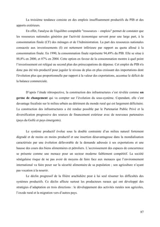 La troisième tendance consiste en des emplois insuffisamment productifs du PIB et des
apports extérieurs.
En effet, l'analyse de l'équilibre comptable "ressources – emplois" permet de constater que
les ressources nationales générées par l'activité économique servent pour une large part, à la
consommation finale (CF) des ménages et de l'Administration. La part des ressources nationales
consacrée aux investissements (I) est nettement inférieure par rapport au quota alloué à la
consommation finale. En 1990, la consommation finale représente 94,49% du PIB. Elle se situe à
88,8% en 2000, et 87% en 2004. Cette option en faveur de la consommation montre à quel point
l’investissement est relégué au second plan des préoccupations de dépense. Cet emploi du PIB n'a
donc pas été très productif pour juguler le niveau de plus en plus croissant des importations dont
l'évolution plus que proportionnelle par rapport à la valeur des exportations, accentue le déficit de
la balance commerciale.
D’après l’étude rétrospective, la construction des infrastructures s’est révélée comme un
germe de changement qui va compter sur l’évolution du sous-système. Cependant, elle s’est
davantage focalisée sur le milieu urbain au détriment du monde rural qui est largement déficitaire.
La construction des infrastructures a été rendue possible par le Partenariat Public Privé et la
diversification progressive des sources de financement extérieur avec de nouveaux partenaires
(pays du Golfe et pays émergents).
Le système productif évolue sous la double contrainte d’un milieu naturel fortement
dégradé et de moins en moins productif et une insertion désavantageuse dans la mondialisation
caractérisée par une évolution défavorable de la demande adressée à ses exportations et une
hausse des cours des biens alimentaires et pétroliers. L’accroissement des espaces de concurrence
se présente comme une menace pour un secteur moderne faiblement compétitif. La société
sénégalaise risque de ne pas avoir de moyens de faire face aux menaces que l’environnement
international va faire peser sur la sécurité alimentaire de sa population ; son agriculture n’ayant
pas vocation à la nourrir.
Le déclin progressif de la filière arachidière peut à lui seul résumer les difficultés des
systèmes productifs. Ce déclin affecte surtout les producteurs ruraux qui ont développé des
stratégies d’adaptation en trois directions : le développement des activités rurales non agricoles,
l’exode rural et la migration vers d’autres pays.

87

 