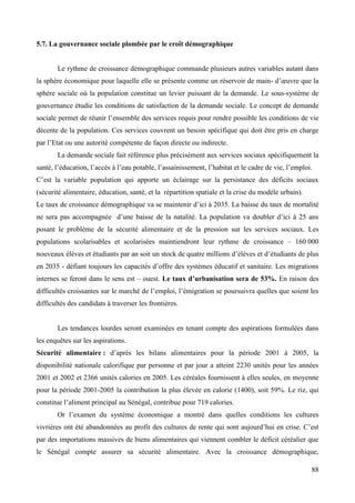 5.7. La gouvernance sociale plombée par le croît démographique

Le rythme de croissance démographique commande plusieurs autres variables autant dans
la sphère économique pour laquelle elle se présente comme un réservoir de main- d’œuvre que la
sphère sociale où la population constitue un levier puissant de la demande. Le sous-système de
gouvernance étudie les conditions de satisfaction de la demande sociale. Le concept de demande
sociale permet de réunir l’ensemble des services requis pour rendre possible les conditions de vie
décente de la population. Ces services couvrent un besoin spécifique qui doit être pris en charge
par l’Etat ou une autorité compétente de façon directe ou indirecte.
La demande sociale fait référence plus précisément aux services sociaux spécifiquement la
santé, l’éducation, l’accès à l’eau potable, l’assainissement, l’habitat et le cadre de vie, l’emploi.
C’est la variable population qui apporte un éclairage sur la persistance des déficits sociaux
(sécurité alimentaire, éducation, santé, et la répartition spatiale et la crise du modèle urbain).
Le taux de croissance démographique va se maintenir d’ici à 2035. La baisse du taux de mortalité
ne sera pas accompagnée d’une baisse de la natalité. La population va doubler d’ici à 25 ans
posant le problème de la sécurité alimentaire et de la pression sur les services sociaux. Les
populations scolarisables et scolarisées maintiendront leur rythme de croissance – 160 000
nouveaux élèves et étudiants par an soit un stock de quatre millions d’élèves et d’étudiants de plus
en 2035 - défiant toujours les capacités d’offre des systèmes éducatif et sanitaire. Les migrations
internes se feront dans le sens est – ouest. Le taux d’urbanisation sera de 53%. En raison des
difficultés croissantes sur le marché de l’emploi, l’émigration se poursuivra quelles que soient les
difficultés des candidats à traverser les frontières.

Les tendances lourdes seront examinées en tenant compte des aspirations formulées dans
les enquêtes sur les aspirations.
Sécurité alimentaire : d’après les bilans alimentaires pour la période 2001 à 2005, la
disponibilité nationale calorifique par personne et par jour a atteint 2230 unités pour les années
2001 et 2002 et 2366 unités calories en 2005. Les céréales fournissent à elles seules, en moyenne
pour la période 2001-2005 la contribution la plus élevée en calorie (1400), soit 59%. Le riz, qui
constitue l’aliment principal au Sénégal, contribue pour 719 calories.
Or l’examen du système économique a montré dans quelles conditions les cultures
vivrières ont été abandonnées au profit des cultures de rente qui sont aujourd’hui en crise. C’est
par des importations massives de biens alimentaires qui viennent combler le déficit céréalier que
le Sénégal compte assurer sa sécurité alimentaire. Avec la croissance démographique,
88

 