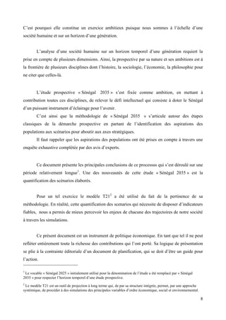 C’est pourquoi elle constitue un exercice ambitieux puisque nous sommes à l’échelle d’une
société humaine et sur un horizon d’une génération.
L’analyse d’une société humaine sur un horizon temporel d’une génération requiert la
prise en compte de plusieurs dimensions. Ainsi, la prospective par sa nature et ses ambitions est à
la frontière de plusieurs disciplines dont l’histoire, la sociologie, l’économie, la philosophie pour
ne citer que celles-là.

L’étude prospective « Sénégal 2035 » s’est fixée comme ambition, en mettant à
contribution toutes ces disciplines, de relever le défi intellectuel qui consiste à doter le Sénégal
d’un puissant instrument d’éclairage pour l’avenir.
C’est ainsi que la méthodologie de « Sénégal 2035 » s’articule autour des étapes
classiques de la démarche prospective en partant de l’identification des aspirations des
populations aux scénarios pour aboutir aux axes stratégiques.
Il faut rappeler que les aspirations des populations ont été prises en compte à travers une
enquête exhaustive complétée par des avis d’experts.

Ce document présente les principales conclusions de ce processus qui s’est déroulé sur une
période relativement longue1. Une des nouveautés de cette étude « Sénégal 2035 » est la
quantification des scénarios élaborés.
Pour un tel exercice le modèle T212 a été utilisé du fait de la pertinence de sa
méthodologie. En réalité, cette quantification des scenarios qui nécessite de disposer d’indicateurs
fiables, nous a permis de mieux percevoir les enjeux de chacune des trajectoires de notre société
à travers les simulations.

Ce présent document est un instrument de politique économique. En tant que tel il ne peut
refléter entièrement toute la richesse des contributions qui l’ont porté. Sa logique de présentation
se plie à la contrainte éditoriale d’un document de planification, qui se doit d’être un guide pour
l’action.
1

Le vocable « Sénégal 2025 » initialement utilisé pour la dénomination de l’étude a été remplacé par « Sénégal
2035 » pour respecter l’horizon temporel d’une étude prospective.
2

Le modèle T21 est un outil de projection à long terme qui, de par sa structure intégrée, permet, par une approche
systémique, de procéder à des simulations des principales variables d’ordre économique, social et environnemental.

8

 