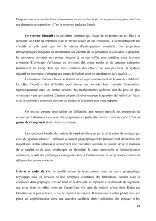 l’importation massive des biens alimentaires en particulier le riz, va se poursuivre pour satisfaire
une demande en expansion : C’est la première tendance lourde

Le système éducatif : la deuxième tendance qui risque de se poursuivre est liée à la
difficulté de l’Etat de répondre avec le niveau actuel de ses ressources, à la massification des
effectifs et cela quel que soit le niveau d’enseignement considéré. Les projections
démographiques indiquent un doublement des effectifs de la population scolarisable. Cependant,
les ressources destinées au système risquent de ne pas suffire pour satisfaire cette demande
croissante. L’arbitrage s’effectuera au détriment des zones rurales et de certaines catégories
(notamment les filles). Tant que cette contrainte des effectifs ne sera pas levée, le système
éducatif ne pourra pas s’attaquer aux autres défis dont celui de la recherche de la qualité …
La troisième tendance lourde se traduit par un approfondissement de la crise de crédibilité.
En effet, l’école a des difficultés pour insérer ses sortants dans l’activité économique.
Symboliquement dans les centres urbains, les établissements scolaires sont de plus en plus
« ceinturés » par des cantines. Certains parents d’élèves se posent la question de l’utilité de l’école
et de la nécessité à maintenir une part du budget de la famille pour cette dépense.

On assiste, comme pour pallier les difficultés, aux recours massifs aux ressources du
secteur privé dans tous les niveaux d’enseignement en particulier dans le troisième cycle. C’est un
germe de changement dont il faut tenir compte.

Les tendances lourdes du système de santé résultent en partie de la même dynamique que
celle du système éducatif : difficulté à assurer géographiquement (monde rural défavorisé par
rapport aux centres urbains) et socialement une couverture sanitaire de qualité. Avec le maintien
de la natalité et du taux synthétique de fécondité, la santé maternelle et infanto-juvénile
continuera, à côté des pathologies émergentes liées à l’urbanisation, de se présenter comme un
défi pour le système sanitaire.

Habitat et cadre de vie : le modèle urbain de type colonial avec un centre géographique
regroupant tous les services et une périphérie constituée des habitations, connaît avec la
croissance démographique, l’exode rural et la difficulté de répondre à la demande de logement,
une crise dont les effets iront en s’amplifiant. Ce type de modèle urbain dont Dakar est
l’illustration la plus achevée, a fini de montrer ses limites. Il commence à entrer plutôt dans une
phase de dégénérescence avec une anarchie accélérée dans l’utilisation des espaces et les
89

 