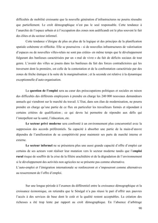 difficultés de mobilité croissante que la nouvelle génération d’infrastructures ne pourra résoudre
que partiellement. Le croît démographique n’est pas le seul responsable. Cette tendance à
l’anarchie de l’espace urbain et à l’occupation des zones non aedificandi est le plus souvent le fait
des élites et du secteur informel.
Cette tendance s’éloigne de plus en plus de la logique et des principes de la planification
spatiale cohérente et réfléchie. Elle se poursuivra - si de nouvelles infrastructures de valorisation
d’espaces ou de nouvelles villes-relais ne sont pas créées- en même temps que le développement
fulgurant des banlieues caractérisées par un « mal de vivre » du fait de déficits sociaux de tout
genre. L’avenir des villes se jouera dans les banlieues du fait des forces contradictoires qui les
traversent dont la première, est celle de la contestation et de la confrontation caractérisée par des
zones de friche étatique à la suite de la marginalisation ; et la seconde est relative à la dynamique
exceptionnelle d’auto-organisation.
La question de l’emploi sera au cœur des préoccupations politiques et sociales en raison
des difficultés des différents employeurs à prendre en charge les 240 000 nouveaux demandeurs
annuels qui viendront sur le marché du travail. L’Etat, dans son élan de modernisation, ne pourra
prendre en charge qu’une partie de ce flux en particulier les travailleurs formés et répondant à
certains critères de qualification ; ce qui devra lui permettre de répondre aux défis qui
l’interpellent sur la santé, l’éducation, etc.
Le secteur privé moderne sera confronté à un environnement plus concurrentiel avec la
suppression des accords préférentiels. Sa capacité à absorber une partie de la main-d’œuvre
dépendra de l’amélioration de sa compétitivité pour maintenir ses parts de marché interne et
externe.
Le secteur informel ne se présentera plus une aussi grande capacité d’offre d’emploi car
certains de ses acteurs vont réaliser leur mutation vers le secteur moderne tandis que l’emploi
rural risque de souffrir de la crise de la filière arachidière et de la dégradation de l’environnement
si le développement des activités non agricoles ne se présente pas comme alternative.
L’auto-emploi et l’émigration internationale se renforceront et s’imposeront comme alternatives
au resserrement de l’offre d’emploi.

Sur une longue période à l’examen du différentiel entre la croissance démographique et la
croissance économique, on retiendra que le Sénégal n’a pas réussi le pari d’offrir aux pauvres
l’accès à des services de base dont le coût et la qualité restent acceptables. La création des
richesses a été trop lente par rapport au croît démographique. En l’absence d’arbitrage
90

 