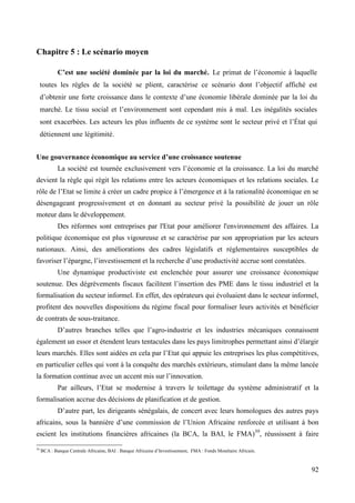 Chapitre 5 : Le scénario moyen
C’est une société dominée par la loi du marché. Le primat de l’économie à laquelle
toutes les règles de la société se plient, caractérise ce scénario dont l’objectif affiché est
d’obtenir une forte croissance dans le contexte d’une économie libérale dominée par la loi du
marché. Le tissu social et l’environnement sont cependant mis à mal. Les inégalités sociales
sont exacerbées. Les acteurs les plus influents de ce système sont le secteur privé et l’État qui
détiennent une légitimité.
Une gouvernance économique au service d’une croissance soutenue
La société est tournée exclusivement vers l’économie et la croissance. La loi du marché
devient la règle qui régit les relations entre les acteurs économiques et les relations sociales. Le
rôle de l’Etat se limite à créer un cadre propice à l’émergence et à la rationalité économique en se
désengageant progressivement et en donnant au secteur privé la possibilité de jouer un rôle
moteur dans le développement.
Des réformes sont entreprises par l'Etat pour améliorer l'environnement des affaires. La
politique économique est plus vigoureuse et se caractérise par son appropriation par les acteurs
nationaux. Ainsi, des améliorations des cadres législatifs et réglementaires susceptibles de
favoriser l’épargne, l’investissement et la recherche d’une productivité accrue sont constatées.
Une dynamique productiviste est enclenchée pour assurer une croissance économique
soutenue. Des dégrèvements fiscaux facilitent l’insertion des PME dans le tissu industriel et la
formalisation du secteur informel. En effet, des opérateurs qui évoluaient dans le secteur informel,
profitent des nouvelles dispositions du régime fiscal pour formaliser leurs activités et bénéficier
de contrats de sous-traitance.
D’autres branches telles que l’agro-industrie et les industries mécaniques connaissent
également un essor et étendent leurs tentacules dans les pays limitrophes permettant ainsi d’élargir
leurs marchés. Elles sont aidées en cela par l’Etat qui appuie les entreprises les plus compétitives,
en particulier celles qui vont à la conquête des marchés extérieurs, stimulant dans la même lancée
la formation continue avec un accent mis sur l’innovation.
Par ailleurs, l’Etat se modernise à travers le toilettage du système administratif et la
formalisation accrue des décisions de planification et de gestion.
D’autre part, les dirigeants sénégalais, de concert avec leurs homologues des autres pays
africains, sous la bannière d’une commission de l’Union Africaine renforcée et utilisant à bon
escient les institutions financières africaines (la BCA, la BAI, le FMA)39, réussissent à faire
39

BCA : Banque Centrale Africaine, BAI : Banque Africaine d’Investissement, FMA : Fonds Monétaire Africain.

92

 