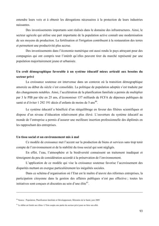 entendre leurs voix et à obtenir les dérogations nécessaires à la protection de leurs industries
naissantes.
Des investissements importants sont réalisés dans le domaine des infrastructures. Ainsi, le
secteur agricole qui utilise une part importante de la population active connaît une modernisation
de ses moyens de production. La fertilisation et l'irrigation contribuent à la restauration des terres
et permettent une productivité plus accrue.
Des investissements dans l’économie numérique ont aussi rendu le pays attrayant pour des
compagnies qui ont compris tout l’intérêt qu’elles peuvent tirer du marché représenté par une
population majoritairement jeune et urbanisée.
Un croît démographique favorable à un système éducatif mieux articulé aux besoins du
secteur privé
La croissance soutenue est intervenue dans un contexte où la transition démographique
amorcée au début du siècle s’est consolidée. La politique de population adoptée s’est traduite par
des changements notables. Ainsi, l’accélération de la planification familiale a permis de multiplier
par 3 le PIB par tête en 25 ans, d’économiser 157 milliards de FCFA de dépenses publiques de
santé et d’éviter 1 292 191 décès d’enfants de moins de 5 ans40.
Le système éducatif a bénéficié d’un rééquilibrage en faveur des filières scientifiques et
dispose d’un niveau d’éducation relativement plus élevé. L’ouverture du système éducatif au
monde de l’entreprise a permis d’assurer une meilleure insertion professionnelle des diplômés en
les rapprochant des entreprises.

Un tissu social et un environnement mis à mal
Ce modèle de croissance met l’accent sur la production de biens et services sans trop tenir
compte de l’environnement et de la stabilité du tissu social qui sont négligés.
En effet, l’eau, l’atmosphère et la biodiversité connaissent un traitement inadéquat et
témoignent du peu de considération accordé à la préservation de l’environnement.
L’application de ce modèle qui vise la croissance soutenue favorise l’accroissement des
disparités mettant en exergue particulièrement les inégalités sociales.
Dans ce schéma d’organisation où l’Etat est le maître d’œuvre des réformes entreprises, la
participation citoyenne dans la gestion des affaires publiques n’est pas effective ; toutes les
initiatives sont conçues et discutées au sein d’une élite41.

40

Source : Population, Planification familiale et Développement, Ministère de la Santé, juin 2009

41

Le débat est limité aux élites. L’Etat coopte une partie du secteur privé pour en faire son allié.

93

 