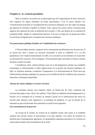 Chapitre 6 : Le scénario pessimiste
Dans ce scénario, les acteurs ne se préoccupent que de l’augmentation de leurs ressources
sans respecter les règles minimales de bonne gouvernance. C’est la course absolue vers
l’enrichissement personnel et l’accaparement des ressources publiques avec des règles de partage
qui ignorent les principes d’égalité et d’équité. Ainsi, chacun des acteurs utilise sa position pour
négocier des situations de rente au détriment de la société. L’Etat, qui dispose de la contrainte de
monopole public, adopte un comportement partisan. Il est pris en otage par un groupe qui utilise
la couverture de légalité pour s’accaparer des ressources publiques.
Une gouvernance publique focalisée sur l’exploitation des ressources
L’Etat privilégie certaines catégories de la communauté qui détiennent tous les pouvoirs. Il
ne réussit pas ainsi à assurer ses missions essentielles et perd sa crédibilité vis à vis des
populations et de l’opinion internationale. En effet, il se concentre sur les domaines où il peut tirer
au maximum des ressources. Par conséquent, l’investissement quasi inexistant est limité à certains
domaines comme les mines.
L’insuffisance d'une volonté politique axée sur le développement entraîne une instabilité
économique et institutionnelle et influe négativement sur la gestion des finances publiques. En
effet, les réformes destinées à améliorer l’organisation et le fonctionnement de l’Etat ainsi que
l'efficacité des politiques publiques ne sont pas suivies d'effet du fait de la faiblesse des ressources
financières et humaines disponibles.
Absence de valeurs éthiques et recours à la force
Les principes moraux sont méprisés, battus en brèche par les élites, traduisant une
inversion des règles et des valeurs. Par ailleurs, l’Etat réduit ses ambitions de développement et se
focalise sur le monopole de la violence en mettant l’accent sur le renforcement des forces de
sécurité pour réprimer toute opposition à sa politique de prédation. Ce qui lui permet de se
maintenir au pouvoir devenant ainsi autoritaire au profit d’une oligarchie.
Une accentuation de la pauvreté
Au niveau de la société, les ressorts de la solidarité sociale sont cassés et la solidarité
moderne que devrait assurer la gouvernance n’est plus garantie. Une partie du territoire ne
bénéficie pas d’aménagements appropriés, les déséquilibres régionaux persistent et la violence est
utilisée pour étouffer toute manifestation de la vérité.
95

 