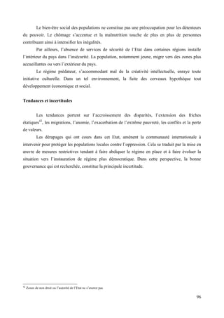 Le bien-être social des populations ne constitue pas une préoccupation pour les détenteurs
du pouvoir. Le chômage s’accentue et la malnutrition touche de plus en plus de personnes
contribuant ainsi à intensifier les inégalités.
Par ailleurs, l’absence de services de sécurité de l’Etat dans certaines régions installe
l’intérieur du pays dans l’insécurité. La population, notamment jeune, migre vers des zones plus
accueillantes ou vers l’extérieur du pays.
Le régime prédateur, s’accommodant mal de la créativité intellectuelle, enraye toute
initiative culturelle. Dans un tel environnement, la fuite des cerveaux hypothèque tout
développement économique et social.
Tendances et incertitudes
Les tendances portent sur l’accroissement des disparités, l’extension des friches
étatiques42, les migrations, l’anomie, l’exacerbation de l’extrême pauvreté, les conflits et la perte
de valeurs.
Les dérapages qui ont cours dans cet Etat, amènent la communauté internationale à
intervenir pour protéger les populations locales contre l’oppression. Cela se traduit par la mise en
œuvre de mesures restrictives tendant à faire abdiquer le régime en place et à faire évoluer la
situation vers l’instauration de régime plus démocratique. Dans cette perspective, la bonne
gouvernance qui est recherchée, constitue la principale incertitude.

42

Zones de non droit ou l’autorité de l’Etat ne s’exerce pas

96

 
