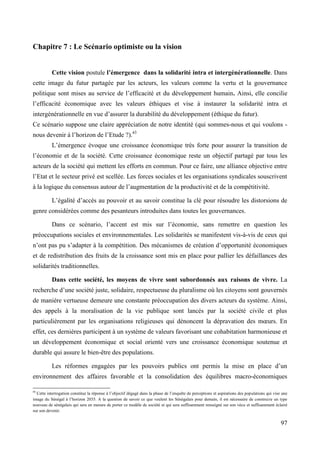 Chapitre 7 : Le Scénario optimiste ou la vision
Cette vision postule l’émergence dans la solidarité intra et intergénérationnelle. Dans
cette image du futur partagée par les acteurs, les valeurs comme la vertu et la gouvernance
politique sont mises au service de l’efficacité et du développement humain. Ainsi, elle concilie
l’efficacité économique avec les valeurs éthiques et vise à instaurer la solidarité intra et
intergénérationnelle en vue d’assurer la durabilité du développement (éthique du futur).
Ce scénario suppose une claire appréciation de notre identité (qui sommes-nous et qui voulons nous devenir à l’horizon de l’Etude ?).43
L’émergence évoque une croissance économique très forte pour assurer la transition de
l’économie et de la société. Cette croissance économique reste un objectif partagé par tous les
acteurs de la société qui mettent les efforts en commun. Pour ce faire, une alliance objective entre
l’Etat et le secteur privé est scellée. Les forces sociales et les organisations syndicales souscrivent
à la logique du consensus autour de l’augmentation de la productivité et de la compétitivité.
L’égalité d’accès au pouvoir et au savoir constitue la clé pour résoudre les distorsions de
genre considérées comme des pesanteurs introduites dans toutes les gouvernances.
Dans ce scénario, l’accent est mis sur l’économie, sans remettre en question les
préoccupations sociales et environnementales. Les solidarités se manifestent vis-à-vis de ceux qui
n’ont pas pu s’adapter à la compétition. Des mécanismes de création d’opportunité économiques
et de redistribution des fruits de la croissance sont mis en place pour pallier les défaillances des
solidarités traditionnelles.
Dans cette société, les moyens de vivre sont subordonnés aux raisons de vivre. La
recherche d’une société juste, solidaire, respectueuse du pluralisme où les citoyens sont gouvernés
de manière vertueuse demeure une constante préoccupation des divers acteurs du système. Ainsi,
des appels à la moralisation de la vie publique sont lancés par la société civile et plus
particulièrement par les organisations religieuses qui dénoncent la dépravation des mœurs. En
effet, ces dernières participent à un système de valeurs favorisant une cohabitation harmonieuse et
un développement économique et social orienté vers une croissance économique soutenue et
durable qui assure le bien-être des populations.
Les réformes engagées par les pouvoirs publics ont permis la mise en place d’un
environnement des affaires favorable et la consolidation des équilibres macro-économiques
43

Cette interrogation constitue la réponse à l’objectif dégagé dans la phase de l’enquête de perceptions et aspirations des populations qui vise une
image du Sénégal à l’horizon 2035. A la question de savoir ce que veulent les Sénégalais pour demain, il est nécessaire de construire un type
nouveau de sénégalais qui sera en mesure de porter ce modèle de société et qui sera suffisamment renseigné sur son vécu et suffisamment éclairé
sur son devenir.

97

 