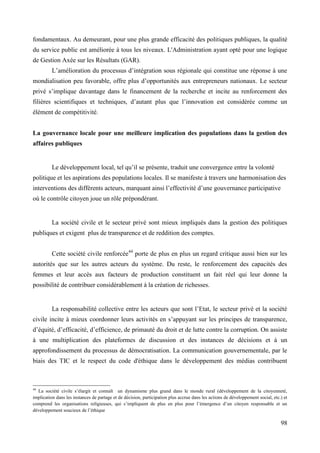 fondamentaux. Au demeurant, pour une plus grande efficacité des politiques publiques, la qualité
du service public est améliorée à tous les niveaux. L'Administration ayant opté pour une logique
de Gestion Axée sur les Résultats (GAR).
L’amélioration du processus d’intégration sous régionale qui constitue une réponse à une
mondialisation peu favorable, offre plus d’opportunités aux entrepreneurs nationaux. Le secteur
privé s’implique davantage dans le financement de la recherche et incite au renforcement des
filières scientifiques et techniques, d’autant plus que l’innovation est considérée comme un
élément de compétitivité.
La gouvernance locale pour une meilleure implication des populations dans la gestion des
affaires publiques

Le développement local, tel qu’il se présente, traduit une convergence entre la volonté
politique et les aspirations des populations locales. Il se manifeste à travers une harmonisation des
interventions des différents acteurs, marquant ainsi l’effectivité d’une gouvernance participative
où le contrôle citoyen joue un rôle prépondérant.

La société civile et le secteur privé sont mieux impliqués dans la gestion des politiques
publiques et exigent plus de transparence et de reddition des comptes.
Cette société civile renforcée44 porte de plus en plus un regard critique aussi bien sur les
autorités que sur les autres acteurs du système. Du reste, le renforcement des capacités des
femmes et leur accès aux facteurs de production constituent un fait réel qui leur donne la
possibilité de contribuer considérablement à la création de richesses.

La responsabilité collective entre les acteurs que sont l’Etat, le secteur privé et la société
civile incite à mieux coordonner leurs activités en s’appuyant sur les principes de transparence,
d’équité, d’efficacité, d’efficience, de primauté du droit et de lutte contre la corruption. On assiste
à une multiplication des plateformes de discussion et des instances de décisions et à un
approfondissement du processus de démocratisation. La communication gouvernementale, par le
biais des TIC et le respect du code d'éthique dans le développement des médias contribuent

44

La société civile s’élargit et connaît un dynamisme plus grand dans le monde rural (développement de la citoyenneté,
implication dans les instances de partage et de décision, participation plus accrue dans les actions de développement social, etc.) et
comprend les organisations religieuses, qui s’impliquent de plus en plus pour l’émergence d’un citoyen responsable et un
développement soucieux de l’éthique

98

 